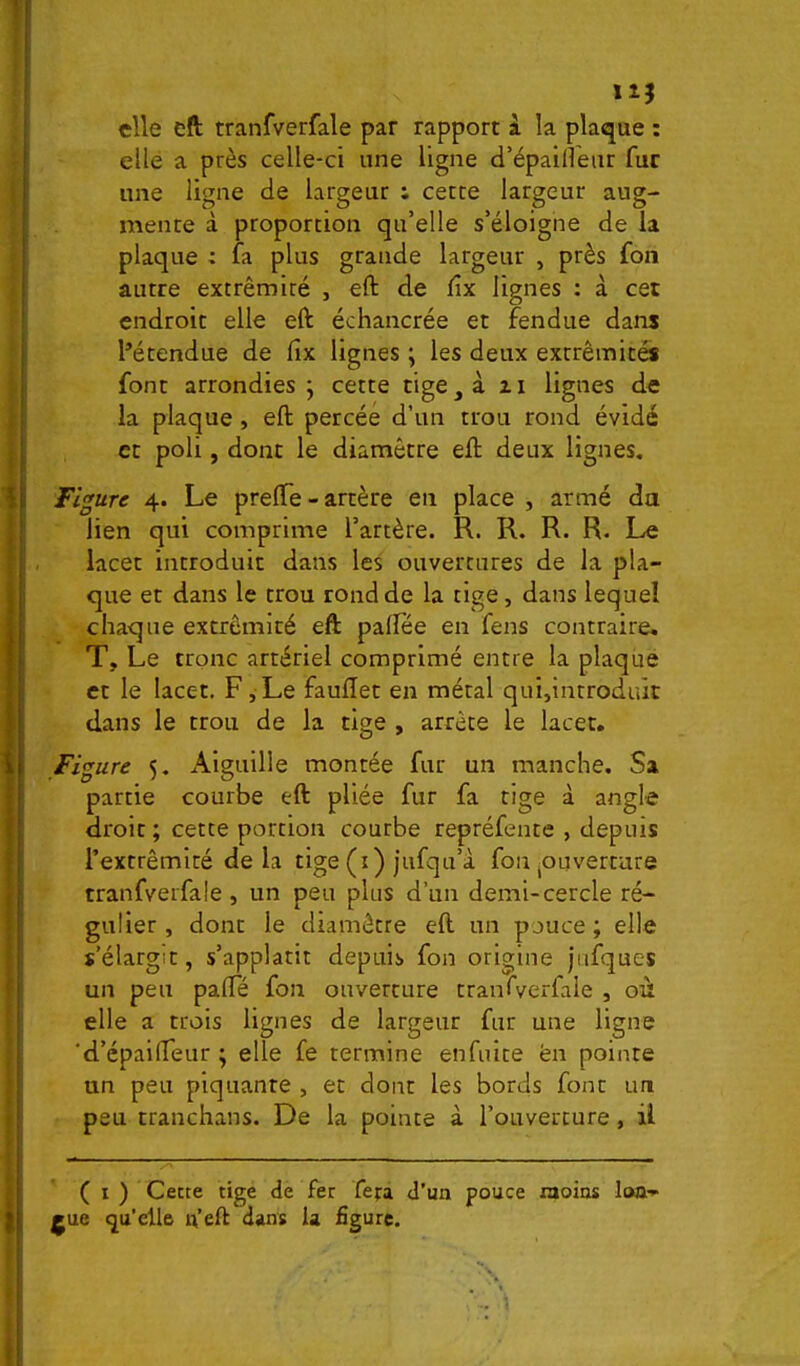 115 elle cft tranfverfale par rapport à la plaque : elle a près celle-ci une ligne d’épaifleur fur une ligne de largeur : cette largeur aug- mente à proportion qu’elle s’éloigne de la plaque : fa plus grande largeur , près fon autre extrémité , eft de dx lignes : à cet endroit elle eft échancrée et fendue dans l’étendue de fix lignes ; les deux extrémités font arrondies j cette tige, à z i lignes de la plaque, eft percée d’un trou rond évidé et poli, dont le diamètre eft deux lignes. Figure 4. Le prefte - artère en place , armé du lien qui comprime l’artère. R. R. R. R. Le lacet introduit dans les ouvertures de la pla- que et dans le trou rond de la tige, dans lequel chaque extrémité eft paftee en fens contraire, T, Le tronc artériel comprimé entre la plaque et le lacet. F,Le fauftet en métal qui,introduit dans le trou de la tige , arrête le lacet. Figure 5. Aiguille montée fur un manche. Sa partie courbe eft pliée fur fa tige à angle droit ; cette portion coutbe repréfente , depuis l’extrémité delà tige (i) jufqu’à fon jOuvertare tranfverfale, un peu plus d’un demi-cercle ré- gulier, dont le diamètre eft un pouce; elle s’élargit, s’applatit depuis fon origine jiifques un peu pafte fon ouverture tranfverfale , où elle a trois lignes de largeur fur une ligne ‘d’épailTeur ; elle fe termine enfuite en pointe un peu piquante , et dont les bords font un peu tranchans. De la pointe à l’ouverture, ü ( I ) Cette tige de fer fera d’un pouce laoios lon- gue qu'elle u’eft dans la figure.