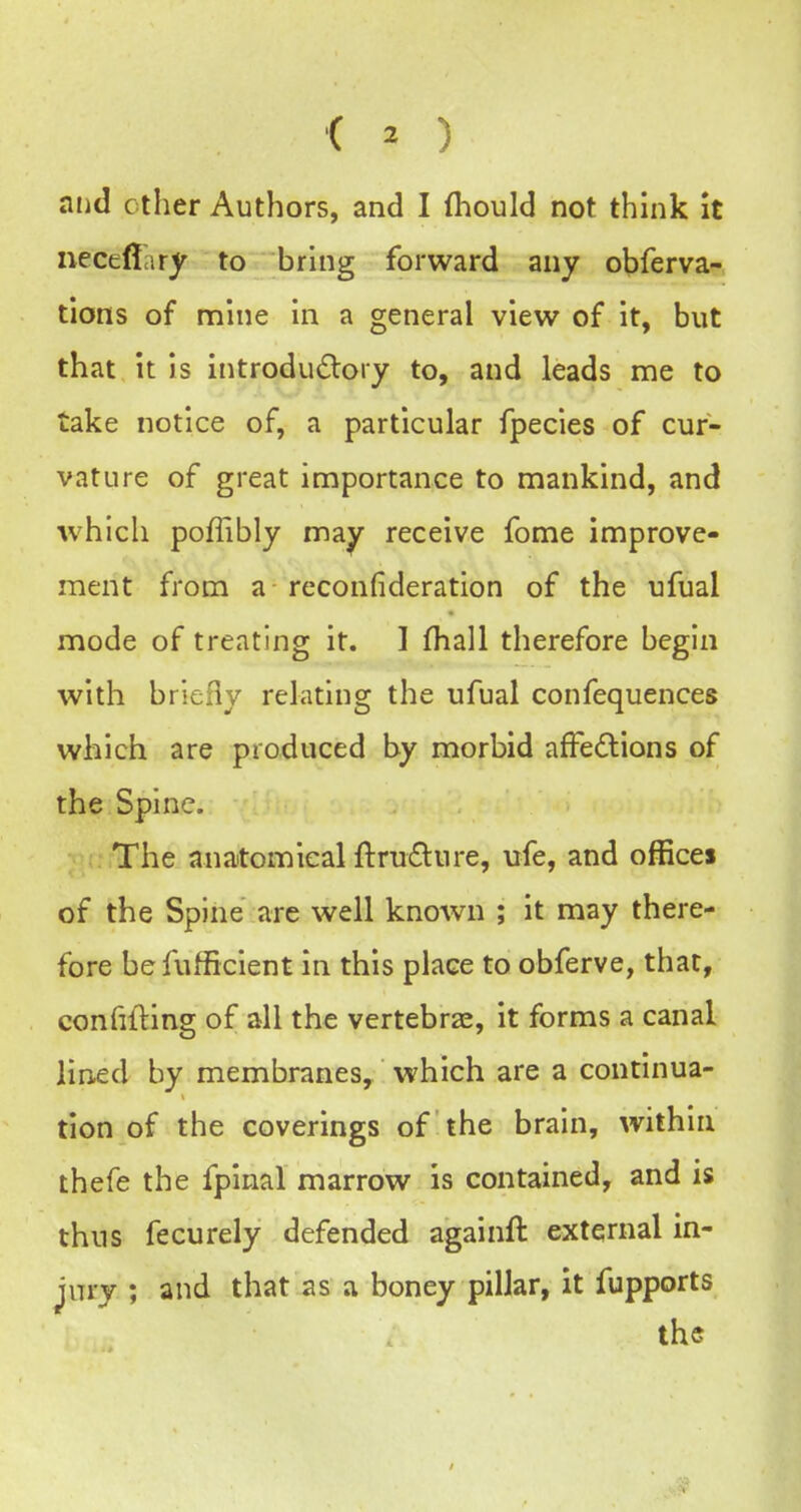 < ^ ) and ether Authors, and I fhould not think It iieceflciry to bring forward any obferva- tions of mine in a general view of it, but that it is introdu<5tory to, and leads me to take notice of, a particular fpecies of cur- vature of great importance to mankind, and which poffibly may receive fome improve- ment from a reconfideration of the ufual mode of treating it. 1 fliall therefore begin with briefly relating the ufual confequences which are produced by morbid affedions of the Spine. . ;;,The anatomicalftru£lure, ufe, and offices of the Spine are well known ; it may there- fore befufficient in this place to obferve, that, confifting of all the vertebrae, it forms a canal lined by membranes, which are a continua- tion of the coverings of the brain, within thefe the fpinal marrow is contained, and is thus fecurely defended againft external in- jury ; and that as a boney pillar, it fupports the