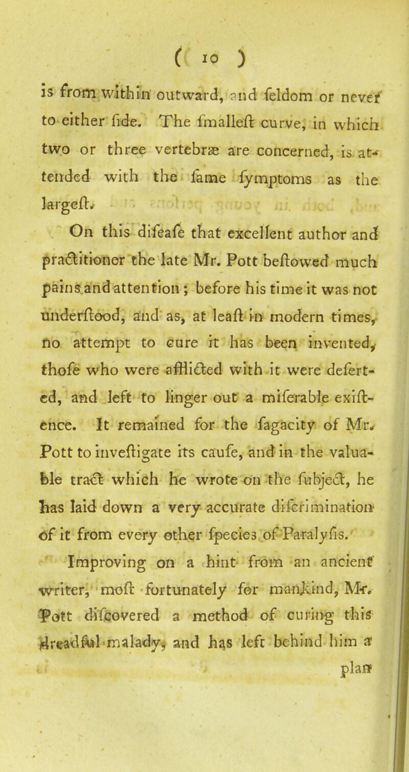 is from within outward, ?nd feldom or nevef to either fide. The Imalleft curve, in which two or three vertebrae are concerned, is at^ tended with the fame fymptoms as the krgeft^ On this difeafe that excellent author and pradlitioner the late Mr. Pott beftowed much pains.a'nd attention; before his time it was not underftood, and as, at leaft in modern times, no attempt to cure it has been invented,- thofe who were afflidled with it were delert- cd, and left to linger out a miferable exift- ence. It remained for the fagacity of Mr* Pott to inveftigate its caufe, and in the valua- ble tract which he wrote on the fubje6l, he has laid down a very accurate difcrimination- €)f it from every other fpeeies of Paralylis. ' Improving on a hint- from an ancienf writer, moft fortunately for manjvind, Mr. 3pott difcovered a method of curin-g this 14readM>makdyj and h^s left behind him af plaff