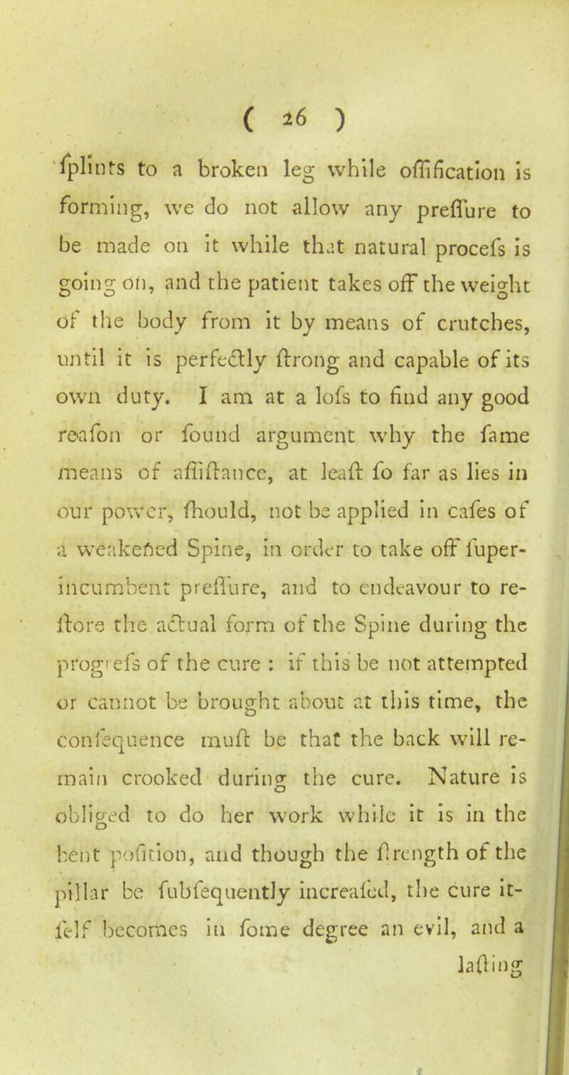 ( 16 ) Iplinrs to a broken leg while ofTification is forming, we do not allow any preffure to be made on it while that natural procefs is going on, and the patient takes off the weight of the body from it by means of crutches, until it is perfectly ftrong and capable of its own duty. I am at a lofs to find any good reafon or found argument why the fame means of afiin-ancc, at leaft fo far as lies in our power, fhould, not be; applied in cafes of a weakened Spine, in order to take off fuper- incumbent preflurc, and to endeavour to re- rtore the acluai form of the Spine during the prog' efs of the cure : if this be not attempted or cannot be brought about at this time, the confequence mud be that the back will re- main crooked during the cure. Nature is obliged to do her work while it is in the bent pofition, and though the f rcngth of the pillar be fubfequentJy increalcd, the cure It- felf becomes in fome degree an evil, and a lading