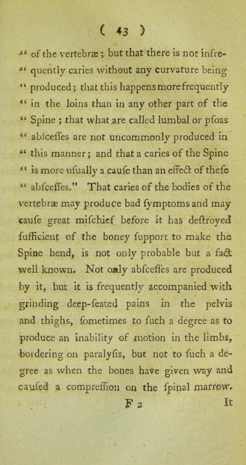 of the vertebrae; but that there is not infre- ^' quently caries without any curvature being produced; that this happens more frequently *' in the loins than in any other part of the Spine ; that what,are called lumbal or pfoas *' abjceffes are not uncommonly produced in ** this manner; and that a caries of the Spine ** is more ufually a caufe than an efFed: of thefe  abfcelfes.** That caries of the bodies of the vertebrcE may produce bad fymptomsand may caufe great mifchicf before it has deftroyed fufficient of th^ boney fupport to make the Spine bend, is not only probable but a fadl well known. Not oaly abfcefles arc produced by it, but it is frequently accompanied with, grinding decp-feated pains in the pelvis and thighs, fometimes to fuch a degree as to produce an inability of motion in the limbs, boidering on paralyfis, but not to fuch a de- gree as when the bones have given way and caufed a compreffion on the fpinal jnafrow.