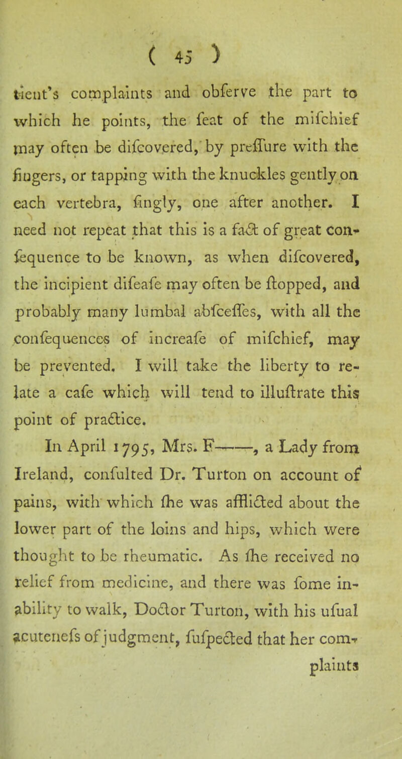 tient's complaints and obferve the part to which he points, the feat of the mlfchief may often ,be difcovered, by preffure with the fingers, or tapping with the knuckles gently oa each vertebra, fingly, one after another. I need not repeat that this is a faA of great coU'* fequence to be known, as when difcovered, the incipient difeafe may often be flopped, and probably many lumbal abfcefles, with all the confequences of increafe of mifchief, may be prevented, I will take the liberty to re- late a cafe which will tend to illuftrate this point of pradllce. In April 1795, Mrs. , a Lady from Ireland, confulted Dr. Turton on account of* pains, with which £he was afflicted about the lower part of the loins and hips, which were thought to be rheumatic. As fhe received no relief from medicine, and there was fome in- ability to walk, Dodor Turton, with his ufual acutenefs of judgment, fufpeded that her com-f plaints