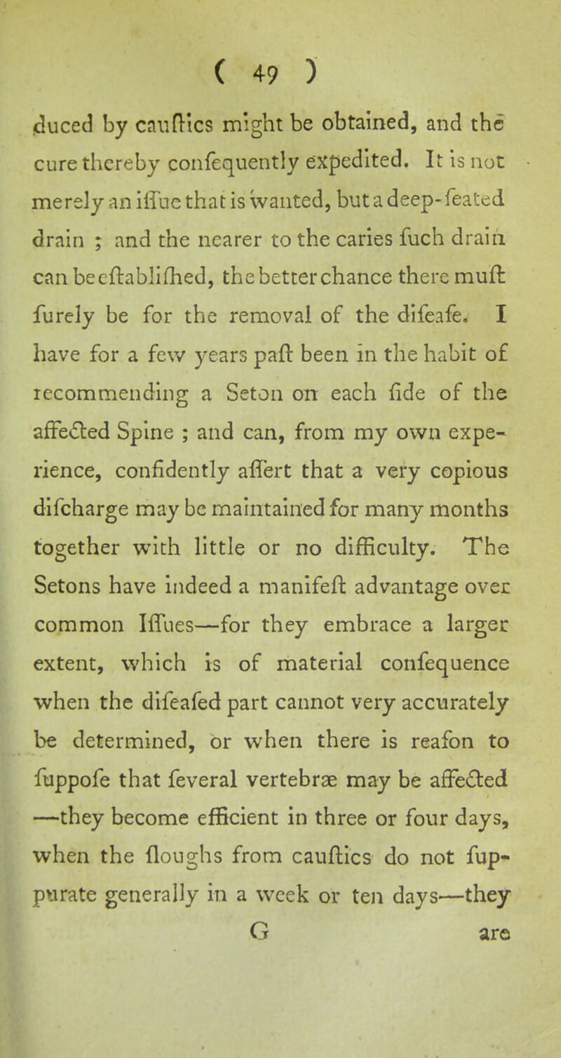 iduced by can flics might be obtained, and the cure thereby confequently expedited. It is not merely an iffuc that is wanted, but a deep-feated drain ; and the nearer to the caries fuch drain canbecflabliOied, the better chance there muft furely be for the removal of the difeafe, I have for a few years paft been in the habit of lecommending a Seton on each fide of the afFe<5led Spine ; and can, from my own expe- rience, confidently affert that a very copious difcharge may be maintained for many months together with little or no difficulty. The Setons have indeed a manifeft advantage over common IlTues—for they embrace a largec extent, which is of material confequence when the difeafed part cannot very accurately be determined, or when there is reafon to fuppofe that feveral vertebrae may be afFeded —they become efficient in three or four days, when the floughs from cauftics do not fup- piirate generally in a week or ten days—they G aro