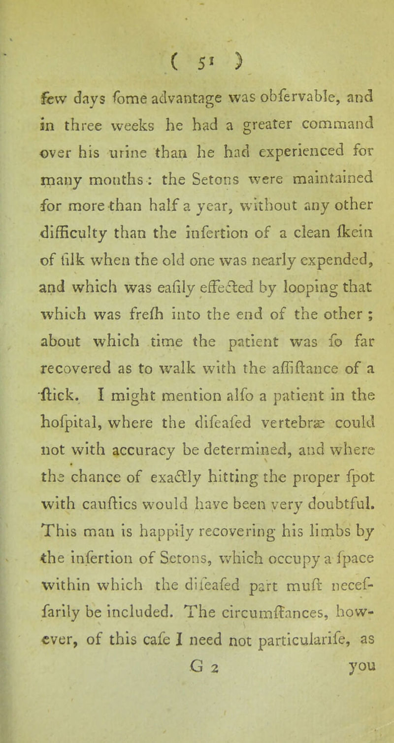 ( 5> ) few days <bme advantage was obfervable, and in three weeks he had a greater command over his urine than he had experienced for many months: the Setons were maintained for more than half a year, w^ithout any other difficulty than the infertion of a clean Ikein of hlk when the old one was nearly expended, and which was eafily efFefled by looping that which was frefh into the end of the other ; about which time the patient was fo far recovered as to walk with the afliftance of a ftick. I might mention alfo a patient in the hofpital, where the difeafed vertebra? could not with accuracy be determined, and where the chance of exactly hitting the proper fpot with cauftics would have been very doubtful. This man is happily recovering his limbs by the infertion of Serons, v^^hich occupy a ipace within which the difeafed part muft necef- farily be included. The circumffances, how- ever, of this cafe I need not particularife, as G 2 you