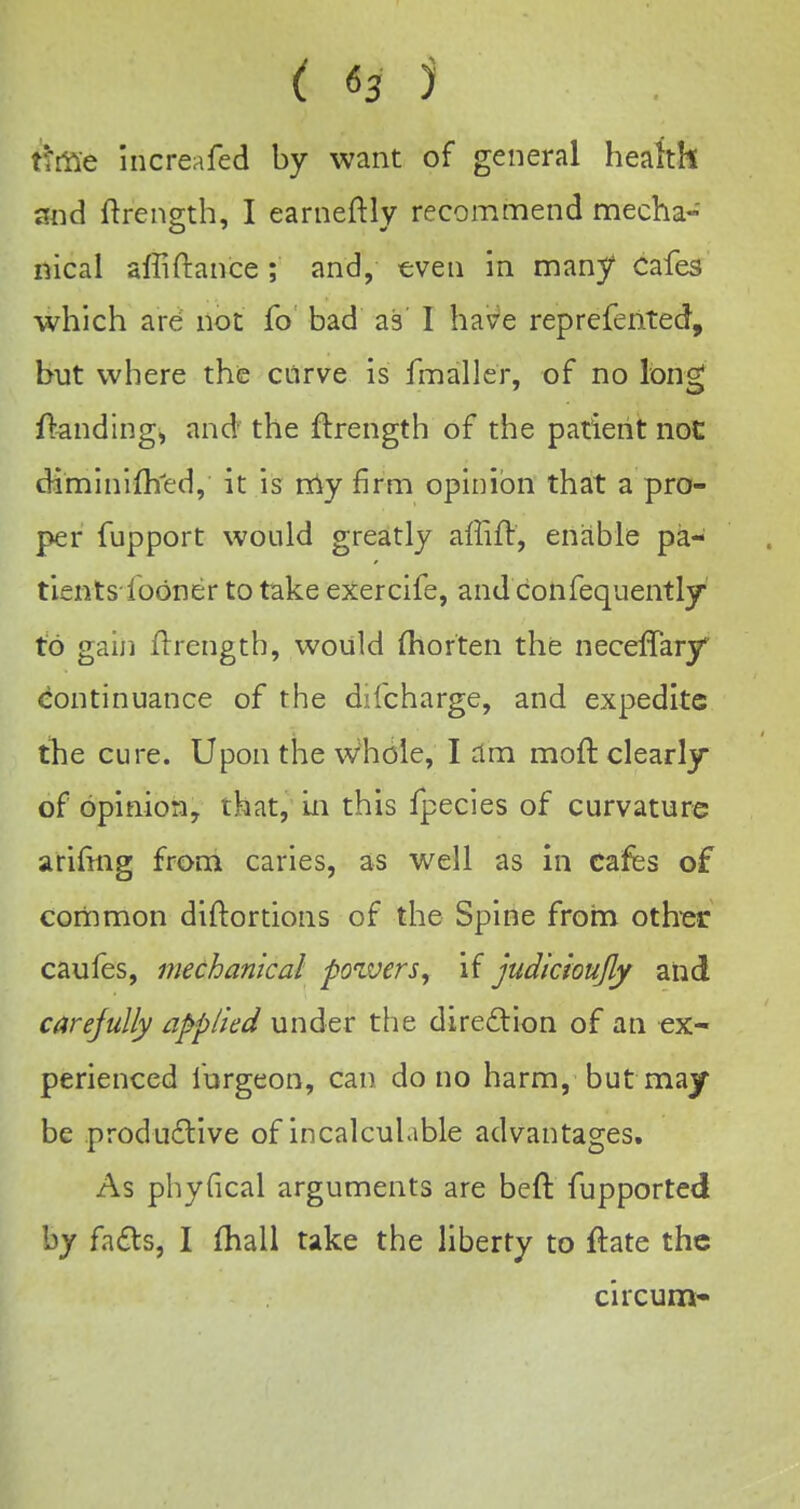 tiitie increafed by want of general health and ftrenffth, I earneftly recommend mecha- iiical affiftance ; and, •even in many Cafes which are not fo bad as' 1 have reprefented, but where the curve is fmaller, of no long Handings and the ftrength of the patient not diminifh^ed, it is my firm opinion that a pro- per fupport would greatly affifl, enable pa- tients fodner to take exercife, and confequently to gain Hrength, would (horten the neceffary continuance of the difcharge, and expedite tlie cure. Upon the vvhole, I am moft clearly of opinion, that, In this fpecies of curvature arifing from caries, as well as in cafes of common diftortions of the Spine from oth'cr caufes, mechanical powers, if judkioujly and carejuUy applied under the direftion of an ex- perienced furgeon, can do no harm, but may be productive of incalculable advantages. As phyfical arguments are beft fupported by fa£ts, I fhall take the liberty to ftate the circum-