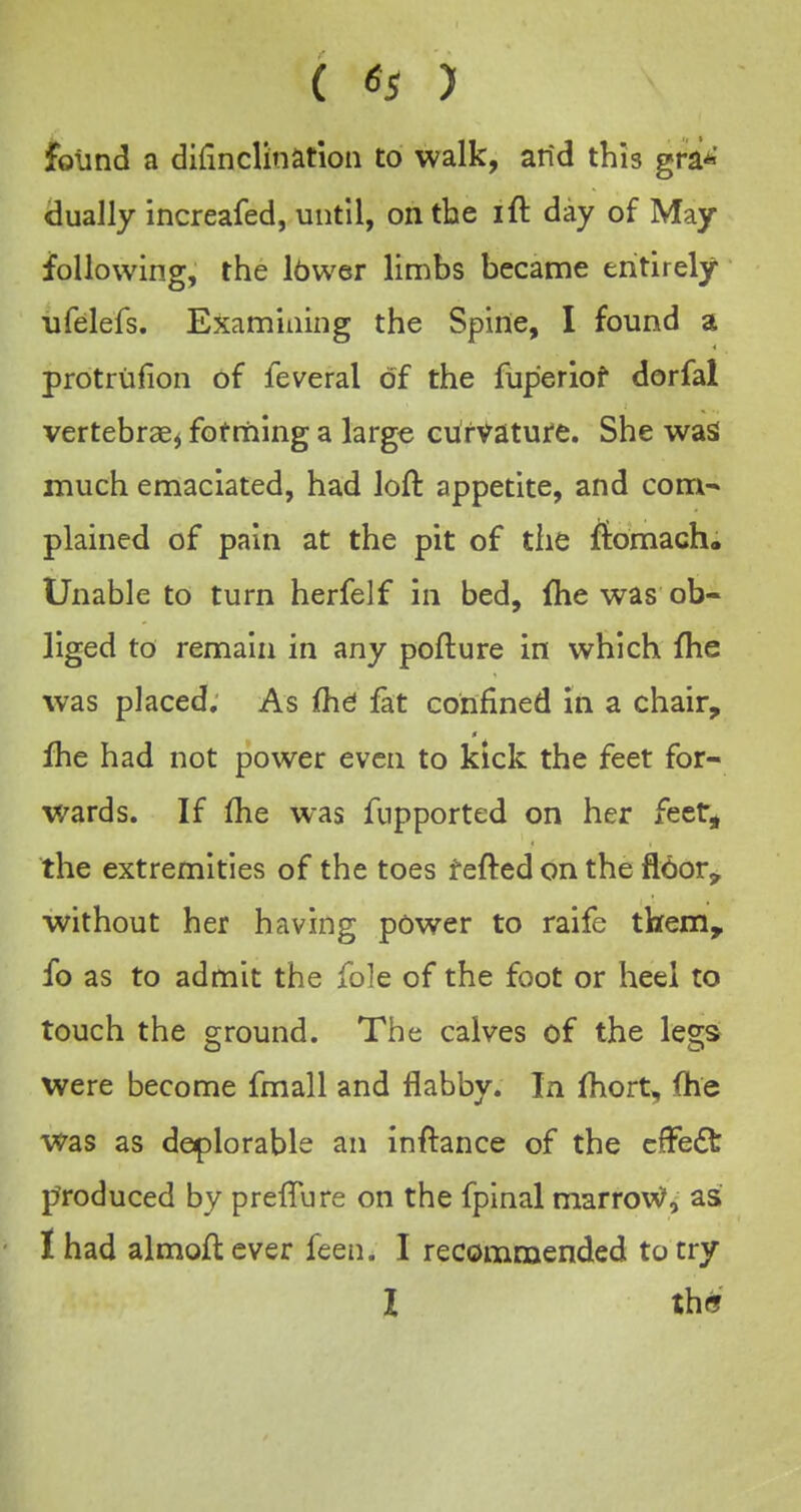 found a difinclination to walk, arid this gra*' dually increafed, until, on the ift day of May following, the Ibwer limbs became entirely ufelefs. Examining the Spine, I found a protriifion of feveral of the fuperiof dorfal vertebrae^ fotmlng a large cufvatufe. She waS much emaciated, had loft appetite, and com- plained of pain at the pit of the fiomach. Unable to turn herfelf in bed, fhe was ob- liged to remain in any pofture in which fhe was placed. As fhd fat confined in a chair, Ihe had not power even to kick the feet for- wards. If (he was fupported on her feet, the extremities of the toes fefted on the fldor^ without her having power to raife them, fo as to admit the fole of the foot or heel to touch the ground. The calves of the legs were become fmall and flabby. In (hort, fhe was as deplorable an inftance of the cfFeft f^roduced by prefTure on the fpinal marrow', as I had almoftever feen. I recommended to try I th«J