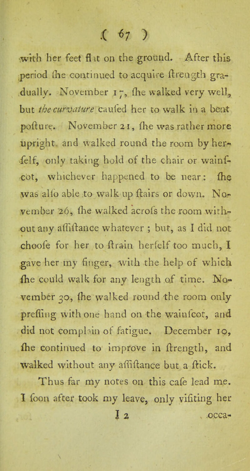 i «7 ) •wrth her feet flit on the ground. After this j)criod (he coatiniied to acquire ilretigth gra- dually. November i ~, (lie walked very well, but ihe curvature caufed her to walk io a beat pofture. November 21, fhe was rather more upright, and walked round the room by her- •felf, only taking hold of the chair or walnf- cbt, whichever happened to be near : (hp ,was alio able .to walk up {lairs or down. Nor vember 26, (he walked acrofs the room withf- outany affiftance whatever ; but, as I did not choofe for her to ft rain herfelf too much, I .gave her my fiuger, with the help of which ihe could walk for any length of time. No- vember 30, Ihe walked round the room only prefliiig with one hand on the wainfcot, and did not compbin of fatigue. December ip, Ihe continued to improve in jftrength, and walked without any affiftance but a ftick. Thus far my notes on this cafe lead me, 1 foon after took n)y leave, only vifiting her I 2 . .occa-