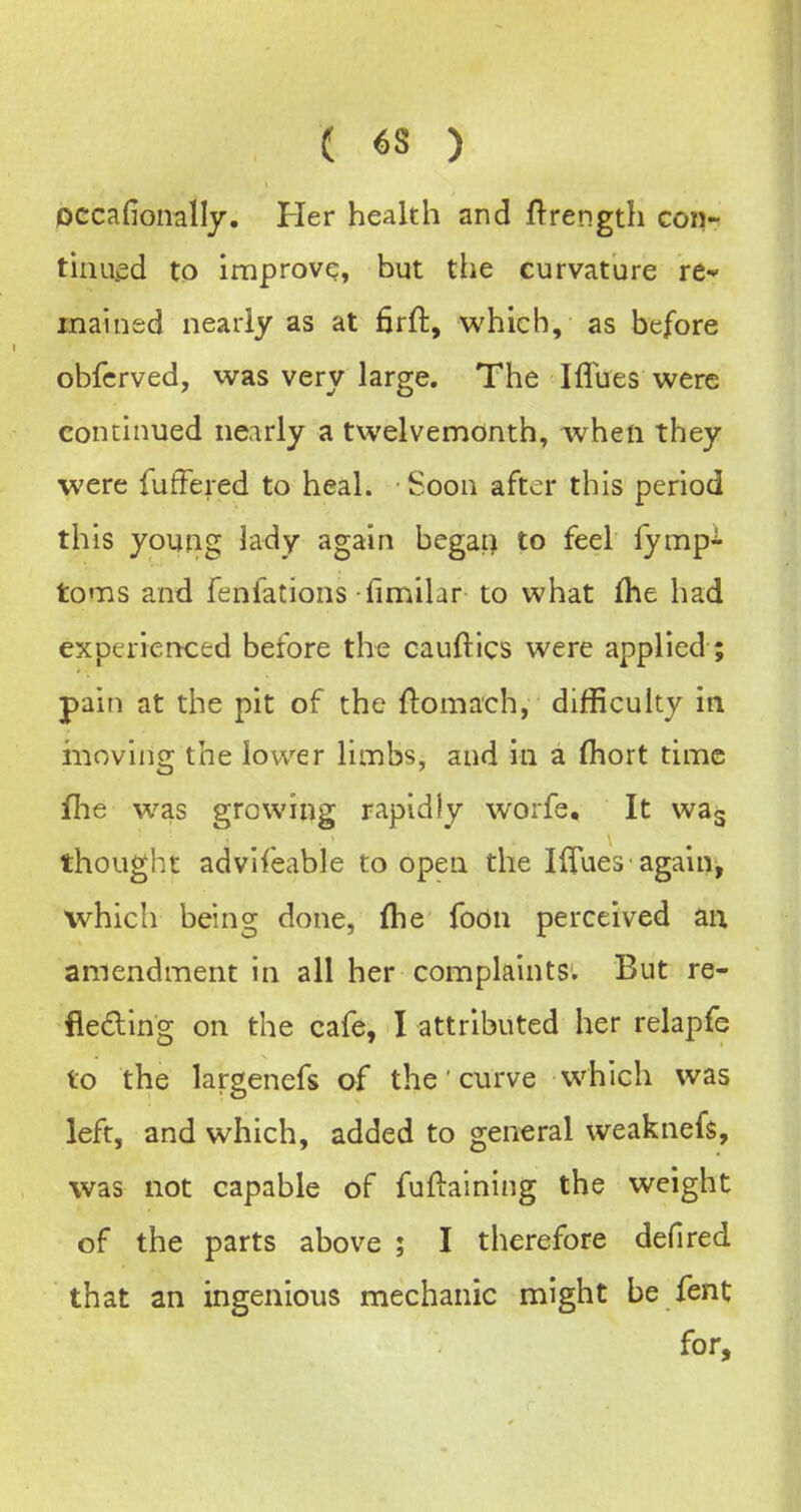 Dccafionalljr. Her health and ftrength con- tinued to improve, but the curvature re- mained nearly as at firft, which, as before obfcrved, was very large. The Iffues were continued nearly a twelvemonth, when they were fufFered to heal. Soon after this period this young lady again begap to feel lymp-^- toms and fenfations fimilar to what fhe had experierKied before the cauftics were applied; pain at the pit of the ftomach, difficulty in moving the lower limbs, and in a (hort time file was growing rapidly worfe. It was thought advifeable to open the IfiTues• again^ which being done, fhe foon perceived aix amendment in all her complaints. But re- lieving on the cafe, I attributed her relapfe to the largenefs of the' curve which was left, and which, added to general weaknefs, was not capable of fufiaining the weight of the parts above ; I therefore defired that an ingenious mechanic might be fent for.