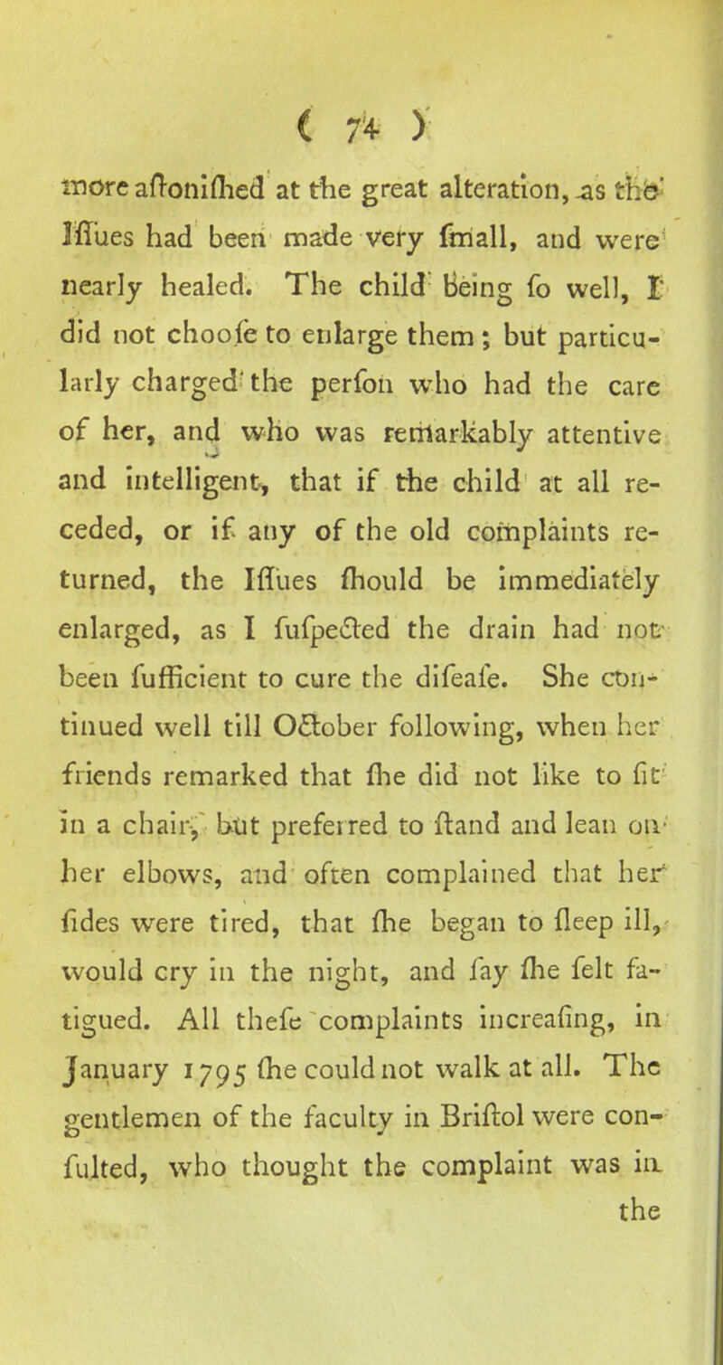 ( 1% ) 1-nore aH-oniflied at the great alteration, thb' Iffues had been made very fniall, and were nearly healed. The child Being fo well, t did not choofe to enlarge them; but particu- larly charged the perfon who had the care of her, and who was rerilarkably attentive and intelligent^ that if the child at all re- ceded, or if any of the old complaints re- turned, the Ifliies fhould be Immediately enlarged, as I fufpeiSled the drain had not been fufficient to cure the difeafe. She ct)n- tinued well till October following, when her friends remarked that fhe did not like to fit in a chair, but preferred to (land and lean on- her elbows, and often complained that her fides were tired, that (he began to fleep ill,- would cry in the night, and fay flie felt fa- tigued. All thefe complaints increafing, in January 1795 (he could not walk at all. The gentlemen of the faculty in Briftol were con- fulted, who thought the complaint was in the