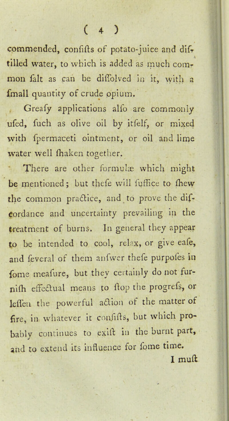 commended, confifts of potato-juice and difr tilled water, to which is added as much com- mon fait as can be difTolved in it, with a fmall quantity of crude opium. Greafy applications alfo are commonly ufed, fuch as olive oil by itfelf, or mixed with fpermaceti ointment, or oil and lime water well maken together. There are other formulas which might be mentioned; but thefe will fuffice to fhew tlie common practice, and to prove the dis- cordance and uncertainty prevailing in the treatment of burns. In general they appear to be intended to cool, relax, or give eafe, and feveral of them anfwer thefe purpofes in fome meafure, but they certainly do not fur- nifh effe&uai means to (top the progrefs, or leflen the powerful action of the matter of fire, in whatever it conjifts, but which pro- bably continues to exift in the burnt part, and to extend its influence for fome time. I mud