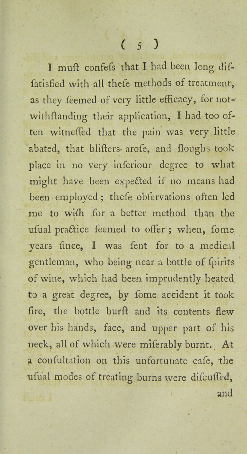 I mud confefs that I had been long dif- fatisfied with all thefe methods of treatment, as they feemed of very little efficacy, for not- withstanding their application, I had too of- ten witneffed that the pain was very little abated, that blifters- arofe, and Houghs took place in no very inferiour degree to what might have been expected if no means had been employed ; thefe obfervations often led me to wi-fh for a better method than the ufual practice feemed to offer ; when, fome years fmce, I was fent for to a medical gentleman, who being near a bottle of fpirits of wine, which had been imprudently heated to a great degree, \>y fome accident it took fire, the bottle burft and its contents flew over his hands, face, and upper part of his neck, all of which were miferably burnt. At a confultation on this unfortunate cafe, the ufual modes of treating burns were difcufTed, and