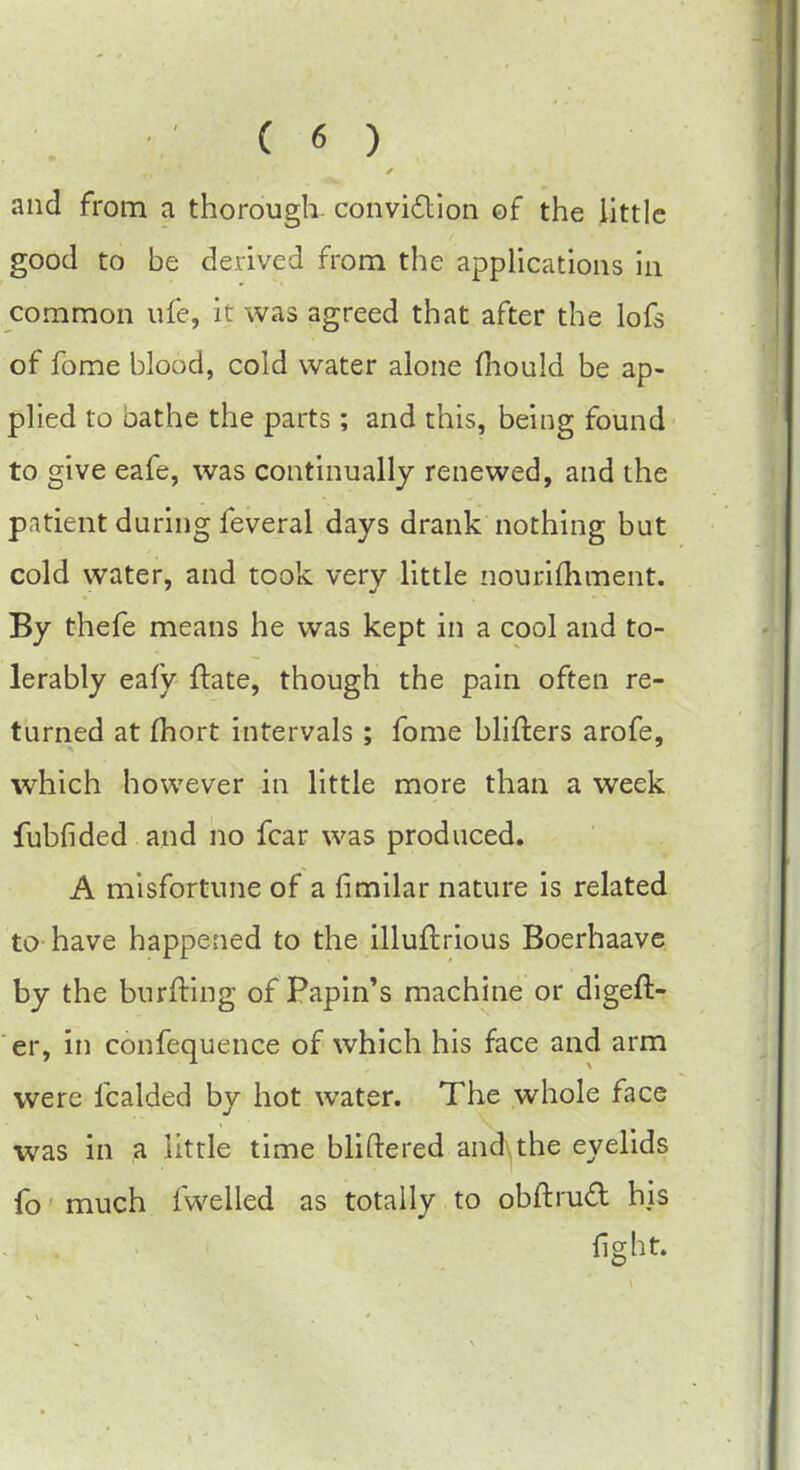 and from a thorough conviction of the little good to be derived from the applications in common ufe, it was agreed that after the lofs of fome blood, cold water alone mould be ap- plied to bathe the parts; and this, being found to give eafe, was continually renewed, and the patient during feveral days drank nothing but cold water, and took very little nourimment. By thefe means he was kept in a cool and to- lerably eafy ftate, though the pain often re- turned at fhort intervals ; fome blifters arofe, which however in little more than a week fubfided and no fear was produced. A misfortune of a fimilar nature is related to have happened to the illuftrious Boerhaave by the burfting of Papin's machine or digeft- er, in confequence of which his face and arm were icalded by hot water. The whole face was in a little time bliftered and the eyelids fo much fwelled as totally to obftrud his light.