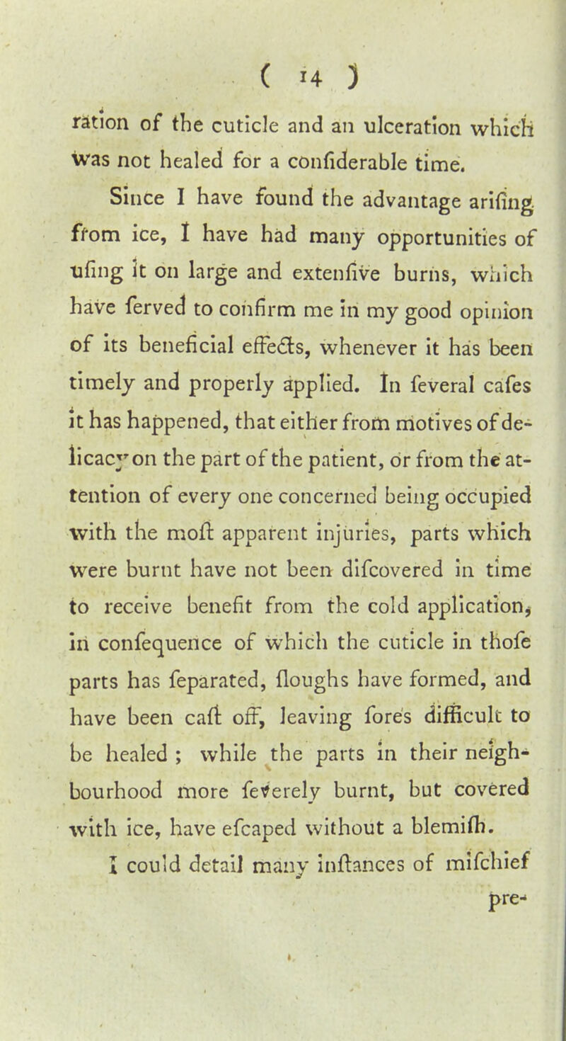 ration of the cuticle and an ulceration which was not healed for a confiderable time. Siuce I have found the advantage arifing ffom ice, I have had many opportunities of ufing it on large and extenfive burns, which have ferved to confirm me in my good opinion of its beneficial effects, whenever it has been timely and properly applied. In feveral cafes it has happened, that either from motives of de- licacy on the part of the patient, or from the at- tention of every one concerned being occupied with the moll: apparent injuries, parts which were burnt have not been difcovered in time to receive benefit from the cold application hi confequence of which the cuticle in thofe parts has feparated, Houghs have formed, and have been cait off, leaving fores difficult to be healed ; while the parts in their neigh- bourhood more feverely burnt, but covered with ice, have efcaped without a blemifh. I could detail many inllances of mifchief pre-