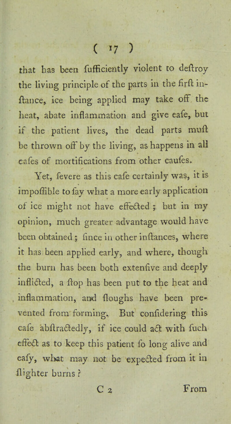 that has been fufficiently violent to deftroy the living principle of the parts in the firft in- ftance, ice being applied may take off the heat, abate inflammation and give eafe, but if the patient lives, the dead parts muft be thrown off by the living, as happens in all cafes of mortifications from other caufes. Yet, fevere as this cafe certainly was, it is impoffible to fay what a more early application of ice might not have effected ; but in my opinion, much greater advantage would have been obtained; fince in other inilances, where it has been applied early, and where, though the burn has been both extenfive and deeply inflicted, a flop has been put to the heat and inflammation, and Houghs have been pre- vented from forming., But considering this cafe abflracledly, if ice could act with fuch effecl: as to keep this patient fo long alive and eafy, what may not be expected from it in flighter burns ? C 2 From