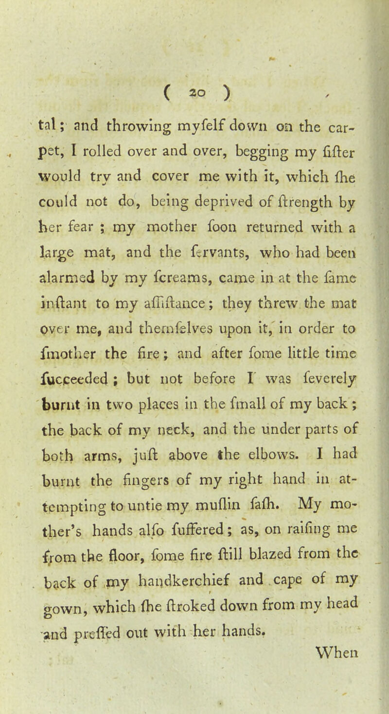 tat; and throwing myfelf down on the car- pet, I rolled over and over, begging my lifter would try and cover me with it, which fhe could not do, being deprived of ftrength by her fear ; my mother foon returned with a large mat, and the fervants, who had been alarmed by my fcreams, came in at the fame jp.ftant to my affiftance; they threw the mat ovu* me, and thernfelves upon it, in order to fmother the fire; and after fome little time fucceeded ; but not before I was feverely burnt in two places in the fmall of my back ; the back of my neck, and the under parts of both arms, juft above the elbows. I had burnt the fingers of my right hand in at- tempting to untie my muflin fafh. My mo- ther's hands alfo fuffered; as, on raifing me from the floor, fome fire ftill blazed from the back of my handkerchief and cape of my gown, which (he ftroked down from my head and preffed out with her hands. When