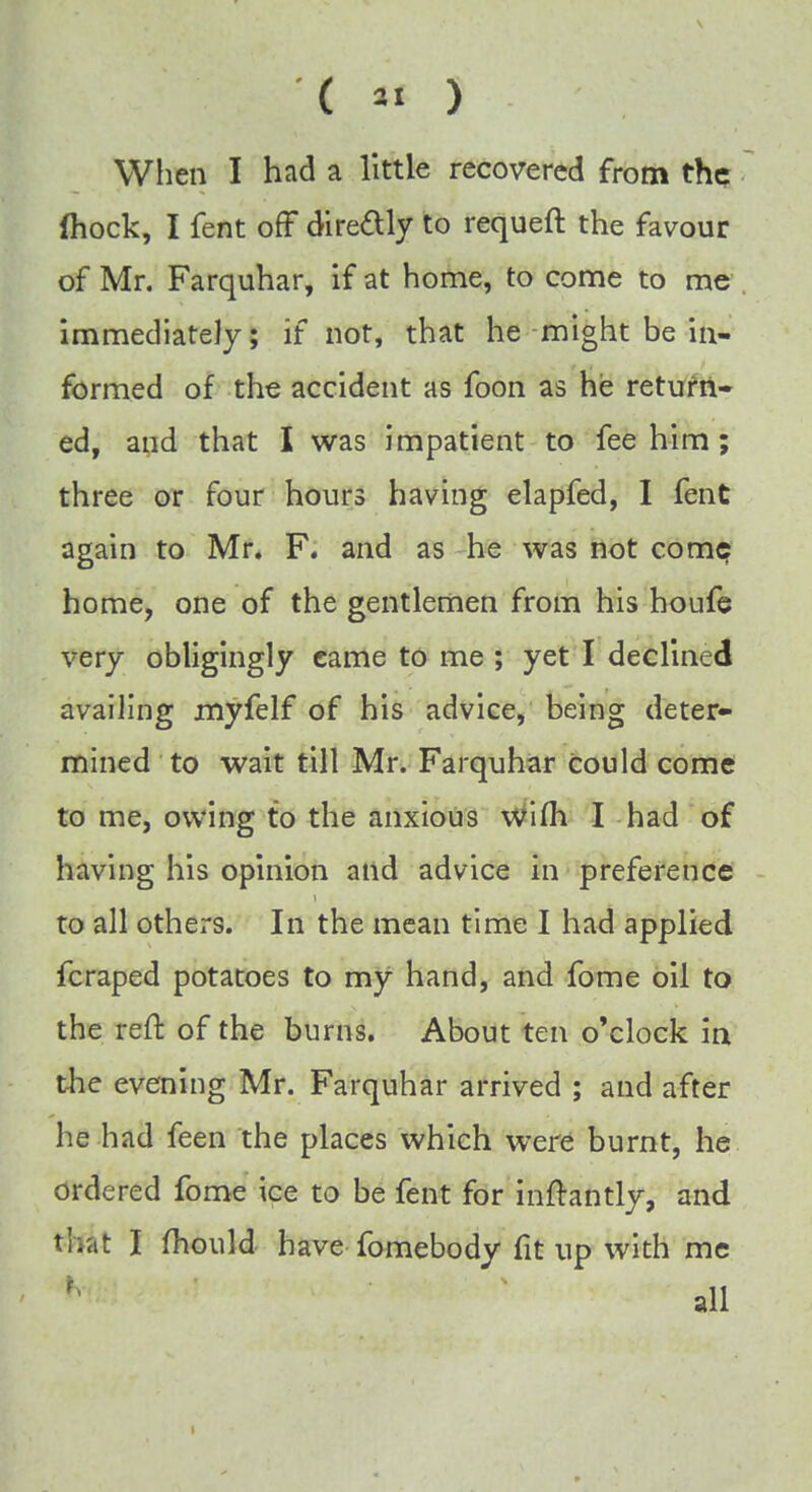 When I had a little recovered from the fhock, I fent off directly to requeft the favour of Mr. Farquhar, if at home, to come to me immediately; if not, that he might be in- formed of the accident as foon as he return- ed, and that I was impatient to fee him; three or four hours having elapfed, I fent again to Mr. F. and as he was not come home, one of the gentlemen from his houfe very obligingly eame to me ; yet I declined availing myfelf of his advice, being deter- mined to wait till Mr. Farquhar Could come to me, owing to the anxious wifh I had of having his opinion and advice in preference to all others. In the mean time I had applied fcraped potatoes to my hand, and fome oil to the reft of the burns. About ten o'clock in the evening Mr. Farquhar arrived ; and after he had feen the places which were burnt, he ordered fome ice to be fent for inftantly, and that I mould have fomebody fit up with me |