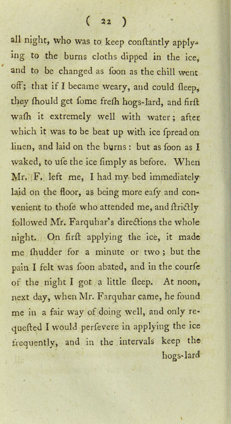 all night, who was to keep conftantly apply- ing to the burns cloths dipped in the ice, and to be changed as foon as the chill went off; that if I became weary, and could fleep* they mould get fome frem hogs-lard, and firft warn it extremely well with water; after which it was to be beat up with ice fpread on Jinen, and laid on the burns : but as foon as I waked, to ufe the ice fimply as before. When Mr. F. left me, I had my bed immediately laid on the floor, as being more eafy and con- venient to thofe who attended me, and ftri&ly followed Mr. Farquhar's directions the whole night. On firft applying the ice, it made me (hudder for a minute or two ; but the pain I felt was foon abated, and in the courfe of the night I got a little fleep. At noon, next day, when Mr. Farquhar came, he found me in a fair way of doing well, and only re- quefted I would perfevere in applying the ice frequently, and in the intervals keep the hogs-lard