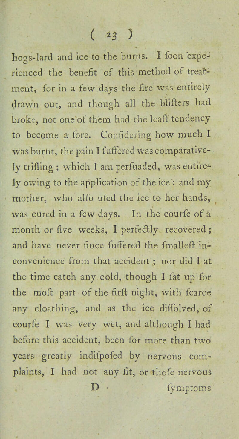 C *3 ) . hogs-lard and ice to the burns. I foon expe- rienced the benefit of this method of treat- ment, for in a few days the fire was entirely drawn out, and though all the blifters had broke, not one of them had the lean:'tendency to become a fore. Confidering how much I was burnt, the pain I f uffered was comparative- ly trifling ; which I am perfuaded, was entire- ly owing to the application of the ice : and my mother, who alfo ufed the ice to her hands, was cured in a few days. In the courfe of a month or five weeks, I perfectly recovered; and have never fince differed the fmalleft in- convenience from that accident ; nor did I at the time catch any cold, though I fat up for the mod part of the firft night, with fcarce any cloathing, and as the ice diflblved, of courfe I was very wet, and although 1 had before this accident, been for more than two years greatly indifpofed by nervous com- plaints, I had not any fit, or thofe nervous D • {ymptoms