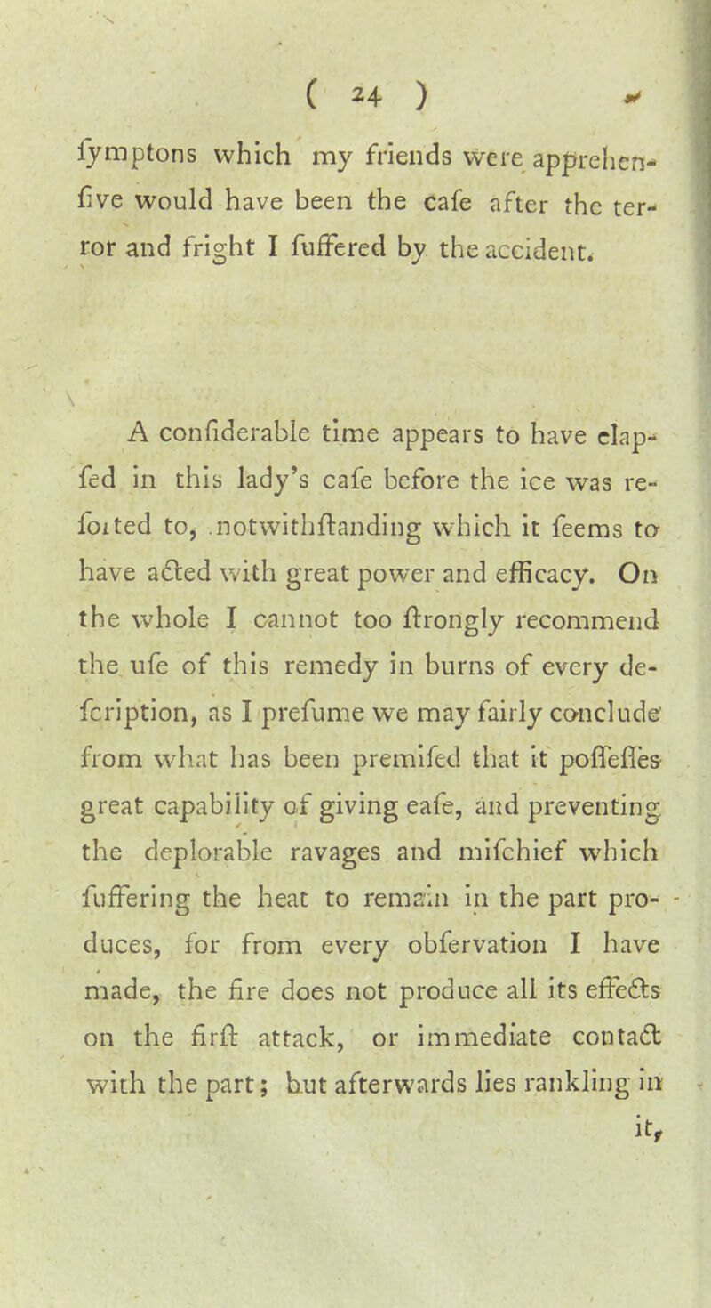 fymptons which my friends were apprehens- ive would have been the cafe after the ter- ror and fright I fuffered by the accident. A confiderable time appears to have elap- fed in this lady's cafe before the ice was re- foited to, .notwithftanding which it feems to have acted with great power and efficacy. On the whole I cannot too ftrongly recommend the ufe of this remedy in burns of every de- fcription, as I prefume we may fairly conclude from what has been premifed that it poffefles great capability of giving eafe, and preventing the deplorable ravages and mifchief which fufFering the heat to remain in the part pro- duces, for from every obfervation I have made, the fire does not produce all its effects on the firft attack, or immediate contact with the part; hut afterwards lies rankling in it,
