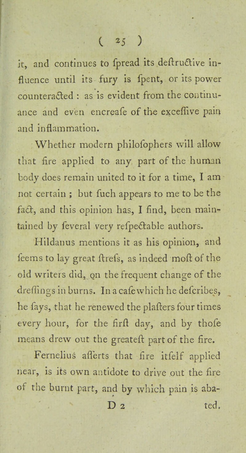 it, and continues to fpread its deftrudtive in- fluence until its fury is fpent, or its power counteracted : as is evident from the continu- ance and even encreafe of the exceffive pain and inflammation. Whether modern philofophers will allow that fire applied to any part of the human body does remain united to it for a time, I am not certain ; but fuch appears to me to be the fact, and this opinion has, I find, been main- tained by feveral very refpectable authors. Hildanus mentions it as his opinion, and feems to lay great ftrefs, as indeed moil: of the old writers did, on the frequent change of the dreflifigs in burns. In a cafe which he defcribes, he fays, that he renewed the plafters four times every hour, for the firft day, and by thofe means drew out the greateft part of the fire. Fernelius aflerts that fire itfelf applied near, is its own antidote to drive out the fire of the burnt part, and by which pain is aba- D 2 ted.