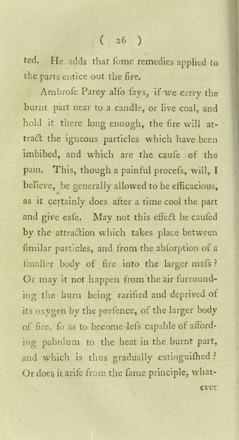 ted. He adds that fome remedies applied tq the parrs entice out the fire. Ambrofe Parey alfo fays, if we carry the burnt part near to a candle, or live coal, and hold it there long enough, the fire will at- tract the igneous particles which have been imbibed, and which are the caufe of the pain. This, though a painful procefs, will, I bel ieve, be generally allowed to be efficacious, as it certainly does after a time cool the part and give eafe. May not this effect be caufed by the attraction which takes place between fimilar particles, and from the abforption of a fmaller body of fire into the larger mafs ? Or may it not happen from the air furround- ing the burn being rarified and deprived of its oxygen by the prefence, of the larger body of fire, fo as to become lefs capable of afford- ing pabulum to the heat in the burnt part, and which is thus gradually extinguished ? Or does it arife from the fame principle, what-