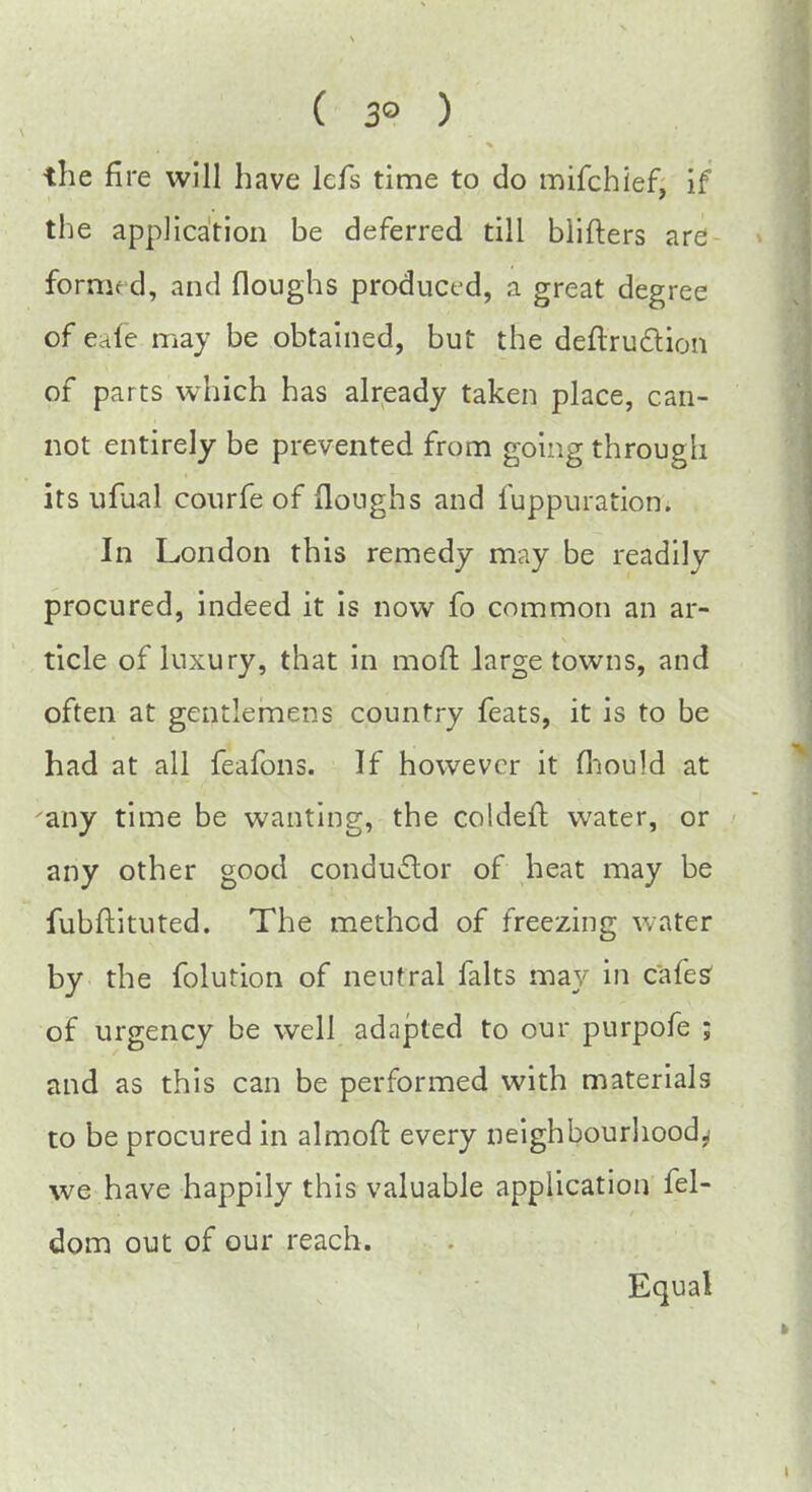 ( 3° ) the fire will have lcfs time to do mifchief, if the application be deferred till blifters are forrrif d, and floughs produced, a great degree of eafe may be obtained, but the deflru&ion of parts which has already taken place, can- not entirely be prevented from going througli its ufual courfe of floughs and fuppuration. In London this remedy may be readily procured, indeed it is now fo common an ar- ticle of luxury, that in mod large towns, and often at gentlemens country feats, it is to be had at all feafons. If however it fhould at any time be wanting, the coldeft water, or any other good conductor of heat may be fubftituted. The method of freezing water by the folution of neutral falts may in cafes of urgency be well adapted to our purpofe ; and as this can be performed with materials to be procured in almoft every neighbourhood.; we have happily this valuable application fel- dom out of our reach. Equal
