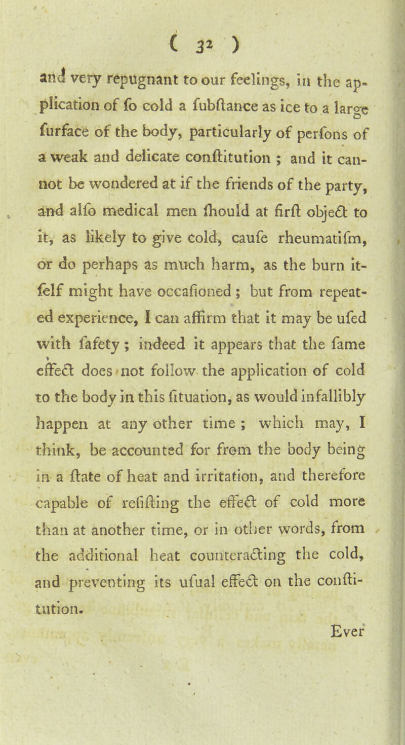 and very repugnant to our feelings, in the ap- plication of fo cold a fubftance as ice to a large furface of the body, particularly of perfons of a weak and delicate conftitution ; and it can- not be wondered at if the friends of the party, and alfo medical men mould at firft object to it, as likely to give cold, caufe rheumatifm, or do perhaps as much harm, as the burn it- lelf might have occasioned ; but from repeat- ed experience, I can affirm that it may be ufed with fafety; indeed it appears that the fame effect does not follow the application of cold to the body in this fituation, as would infallibly happen at any other time ; which may, I think, be accounted for from the body being in a {late of heat and irritation, and therefore capable of refilling the effect of cold more than at another time, or in other words, from the additional heat counteracting the cold, and preventing its ufual effect on the confti- tution. Ever