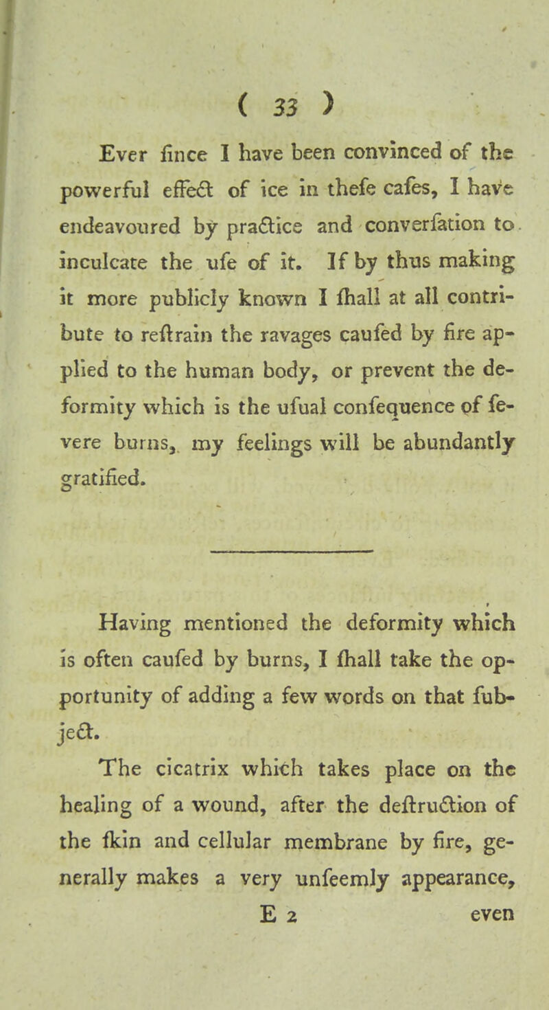 Ever fince I have been convinced of the powerful efFect of ice in thefe cafes, I have endeavoured by practice and converfation to. inculcate the ufe of it. If by thus making it more publicly known I mall at all contri- bute to reftrain the ravages caufed by fire ap- plied to the human body, or prevent the de- formity which is the ufual confequence of fe- ver e burns, my feelings will be abundantly gratified. Having mentioned the deformity which is often caufed by burns, I mall take the op- portunity of adding a few words on that fub- jed. The cicatrix which takes place on the healing of a wound, after the deftru&ion of the fkin and cellular membrane by fire, ge- nerally makes a very unfeemly appearance, E 2 even