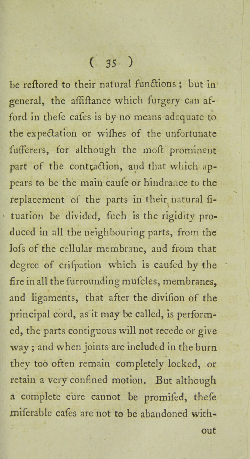 be reflored to their natural functions; but in general, the affiftance which furgery can af- ford in tbefe cafes is by no means adequate to the expectation or wifhes of the unfortunate fufferers, for although the moft' prominent part of the contca&ion, and that which ap- pears to be the main caufe or hindrance to the replacement of the parts in their natural fi- tuation be divided, fuch is the rigidity pro- duced in all the neighbouring parts, from the lofs of the cellular membrane, and from that degree of crifpation which is caufed by the fire in all the furrounding mufcles, membranes, and ligaments, that after the divifion of the principal cord, as it may be called, is perform- ed, the parts contiguous will not recede or give way; and when joints are included in the burn they too often remain completely locked, or retain a very confined motion. But although a complete cure cannot be promifed, thefe miferable cafes are not to be abandoned with- out