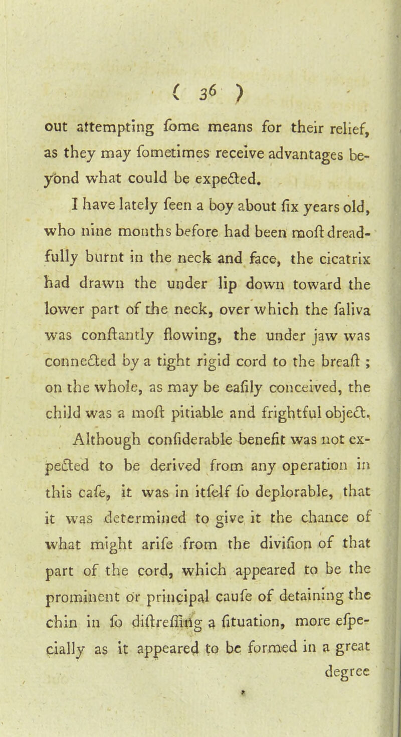 out attempting fbme means for their relief, as they may fometimes receive advantages be- yond what could be expected. I have lately feen a boy about fix years old, who nine months before had been moft dread- fully burnt in the neck and face, the cicatrix had drawn the under lip down toward the lower part of the neck, over which the faliva was conftantly flowing, the under jaw was connected by a tight rigid cord to the breaft ; on the whole, as may be eafily conceived, the child was a moft pitiable and frightful object, Although confiderable benefit was not ex- pected to be derived from any operation in this cafe, it was in itfelf fo deplorable, that it was determined to give it the chance of what might arife from the divifion of that part of the cord, which appeared to be the prominent or principal caufe of detaining the chin in fo diftreffirtg a fituation, more efpe- cially as it appeared to be formed in a great degree