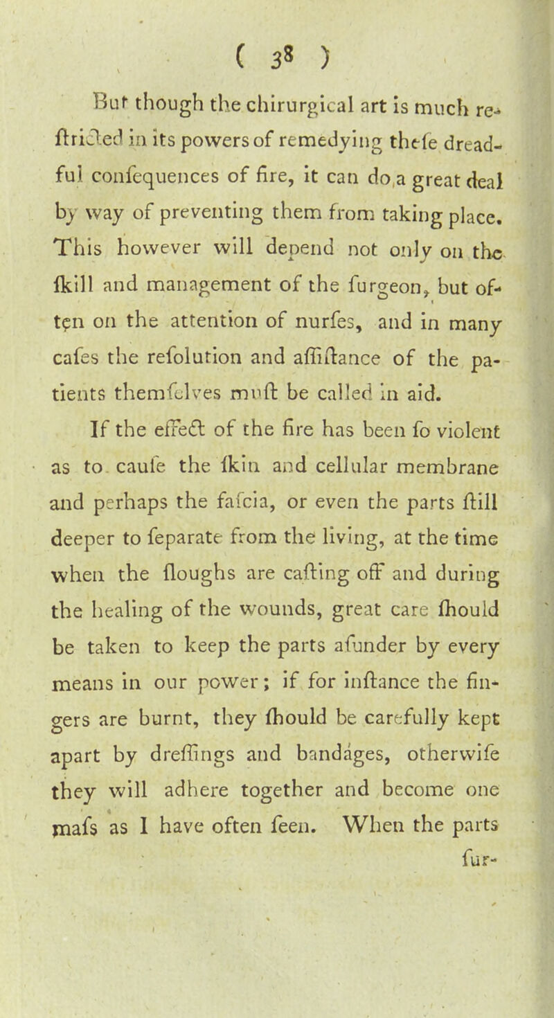 ( 3* ) But though the chirurgical art is much re- ftriJed in its powers of remedying thefe dread- ful confequences of fire, it can do,a great deal by way of preventing them from taking place. This however will depend not only on the Ikill and management of the furgeon, but of- ten on the attention of nurfes, and in many cafes the refolution and affiftance of the pa- tients themfelves mvd be called in aid. If the effect of the fire has been fo violent as to cauie the Ikin and cellular membrane and perhaps the fafcia, or even the parts ftill deeper to feparate from the living, at the time when the (loughs are carting off and during the healing of the wounds, great care mould be taken to keep the parts alunder by every means in our power; if for inftance the fin- gers are burnt, they mould be carefully kept apart by dreffings and bandages, otherwife they will adhere together and become one mafs as I have often feen. When the parts fur-