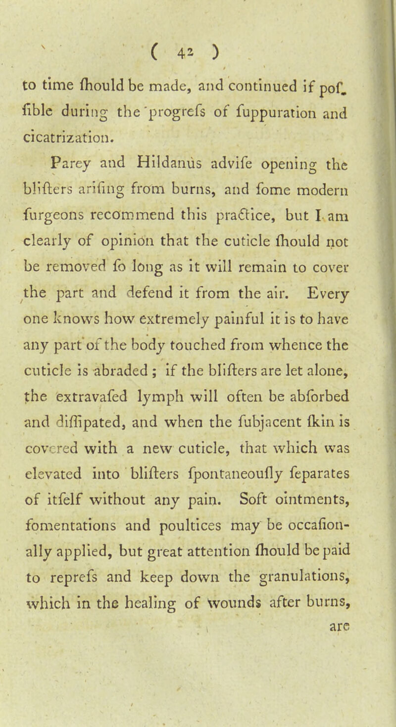 to time mould be made, and continued if pof. lible during the 'progrefs of fuppuration and cicatrization. Parey and Hildamis advife opening the blifters arifing from bums, and fome modern furgeons recommend this practice, but I am clearly of opinion that the cuticle mould not be removed fo long as it will remain to cover the part and defend it from the air. Every one knows how extremely painful it is to have any part of the body touched from whence the cuticle is abraded ; if the blifters are let alone, the extravafed lymph will often be abforbed and diflipated, and when the fubjacent (kin is covered with a new cuticle, that which was elevated into blifters fpontaneoufly feparates of itfelf without any pain. Soft ointments, fomentations and poultices may be occafion- ally applied, but great attention mould be paid to reprefs and keep down the granulations, which in the healing of wounds after burns, are