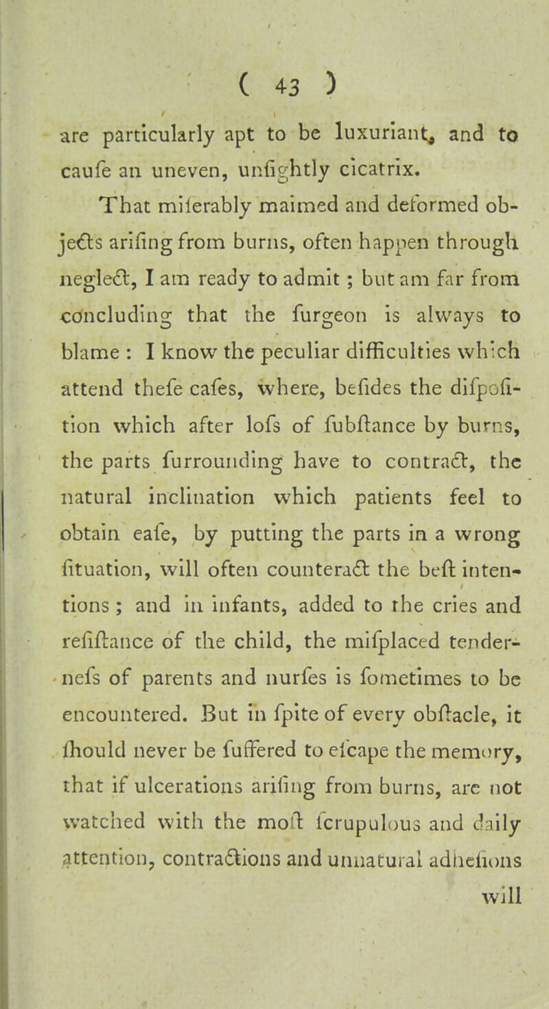 are particularly apt to be luxuriant, and to caufe an uneven, unfightly cicatrix. That miierably maimed and deformed ob- jects arifingfrom burns, often happen through neglect, I am ready to admit; but am far from concluding that the furgeon is always to blame : I know the peculiar difficulties which attend thefe cafes, where, befides the difpoli- tion which after lofs of fubftance by burrs, the parts furrounding have to contract, the natural inclination wrhich patients feel to obtain eafe, by putting the parts in a wrong iituation, will often counteract the beft inten- tions ; and in infants, added to the cries and refinance of the child, the mifplaced tcnder- nefs of parents and nurfes is fometimes to be encountered. But in fpiteof every obftacle, it mould never be fuffered to elcape the memory, that if ulcerations ariling from burns, are not watched with the moil Icrupulous and daily attention, contractions and unnatural adhefions will