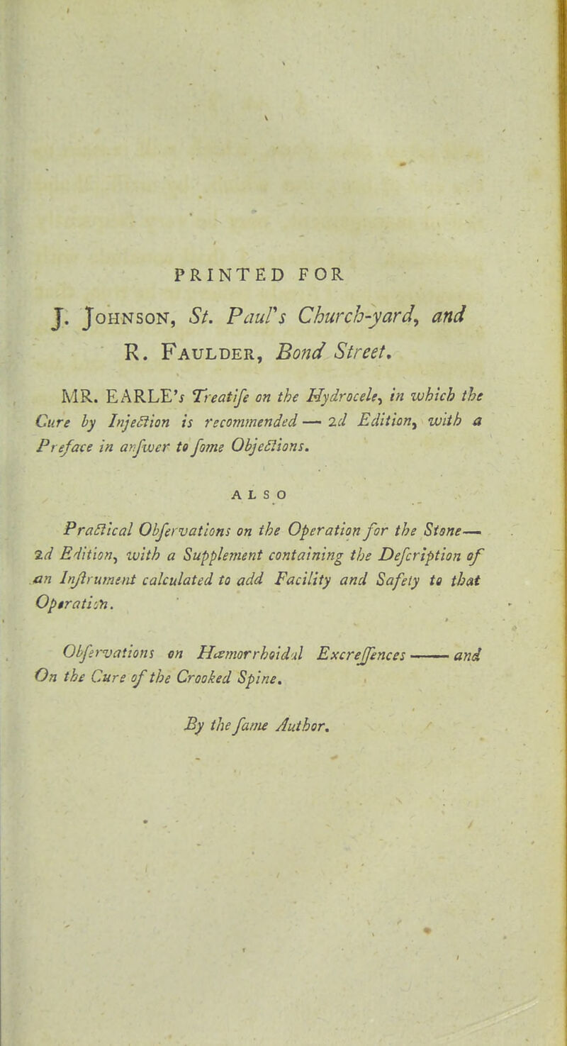 PRINTED FOR J. Johnson, St. Paul's Church-yard^ and R. Faulder, Bond Street, MR. E A RLE'j Treat ife on the Hydrocele^ in which the Cure by Injeclion is recommended — id Edition^ with a Preface in anfwcr to fome Objeclions. ALSO Praclical Obfervations on the Operation for the Stsne— 2d Edition, ivitb a Supplement containing the Defcription of an Injlrument calculated to add Facility and Safety to that Opirati:n. Obfervations on Hemorrhoidal Excreffences and On the Cure of the Crooked Spine. By the fame Author.