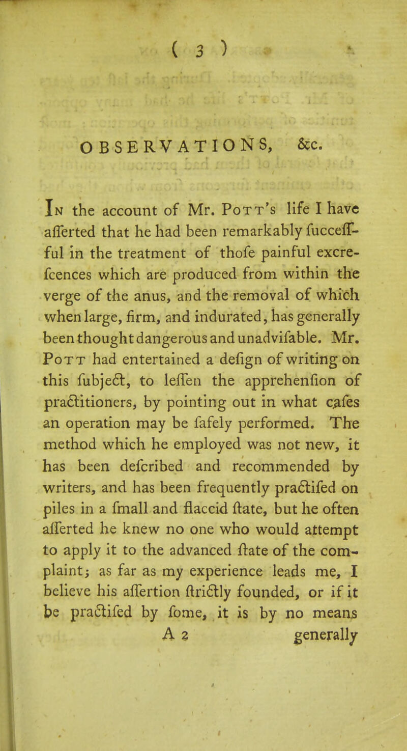 OBSERVATIONS, &c. In the account of Mr. Pott's life I have aflerted that he had been remarkably fuccefT- ful in the treatment of thofe painful excre- fcences which are produced from within the verge of the anus, and the removal of which when large, firm, and indurated, has generally been thought dangerous and unadvifable. Mr. Pott had entertained a defign of writing on this fubjecl:, to lefTen the apprehension of practitioners, by pointing out in what cafes an operation may be fafely performed. The method which he employed was not new, it has been defcribed and recommended by writers, and has been frequently praclifed on piles in a fmall and flaccid ftate, but he often aiTerted he knew no one who would attempt to apply it to the advanced ftate of the com- plaint y as far as my experience leads me, I believe his afTertion ftrictly founded, or if it be praclifed by fome, it is by no means A 2 generally