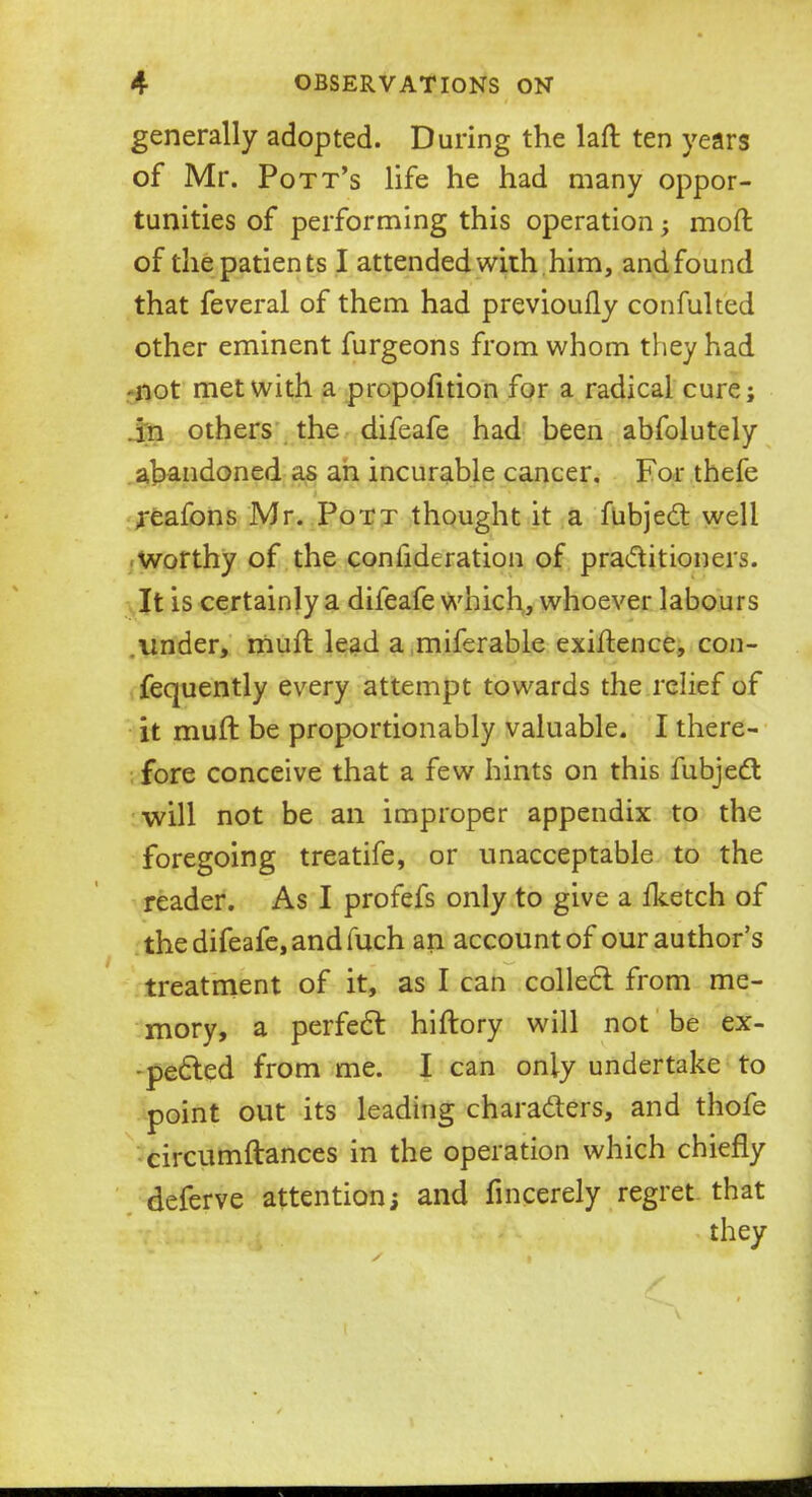 generally adopted. During the laft ten years of Mr. Pott's life he had many oppor- tunities of performing this operation; mod of the patients I attended with him, and found that feveral of them had previoufly confulted other eminent furgeons from whom they had -not met with a proportion for a radical cure; .in others the difeafe had been abfolutely abandoned as an incurable cancer. For thefe reafons Mr. Pott thought it a fubjed well worthy of the coniideration of practitioners. It is certainly a difeafe which, whoever labours .under, mulf lead a miferable exigence, con- fequently every attempt towards the relief of it muft be proportionably valuable. I there- fore conceive that a few hints on this fubjecl: will not be an improper appendix to the foregoing treatife, or unacceptable to the reader. As I profefs only to give a fketch of the difeafe, and fuch an account of our author's treatment of it, as I can collect, from me- mory, a perfect hiftory will not be ex- pected from me. I can only undertake to point out its leading characters, and thofe circumftances in the operation which chiefly deferve attention; and fincerely regret that they