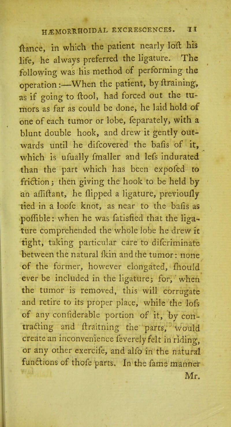 ftance, in which the patient nearly loft his life, he always preferred the ligature. The following was his method of performing the operation:—When the patient, by (training, as if going to ftool, had forced out the tu- mors as far as could be done, he laid hold of one of each tumor or lobe, feparately, with a blunt double hook, and drew it gently out- wards until he difcovered the bafis of it, which is ufually fmaller and lefs indurated than the part which has been expofed to friction; then giving the hook to be held by an alTiftant, he flipped a ligature, previoufly tied in a loofe knot, as near to the bafis as poflible: when he was fatisfied that the liga- ture comprehended the whole lobe he drew it tight, taking particular care to difcriminate between the natural Ikin and the tumor: none of the former, however elongated, mould ever be included in the ligature; for, when the tumor is removed, this will corrugate and retire to its proper place, while the lofs of any considerable portion of it, by con- tracting and ftraitning the parts, would create an inconvenience feverely felt in riding, or any other exercife, and alfo in the natural functions of thofe parts. In the fame manner Mr.