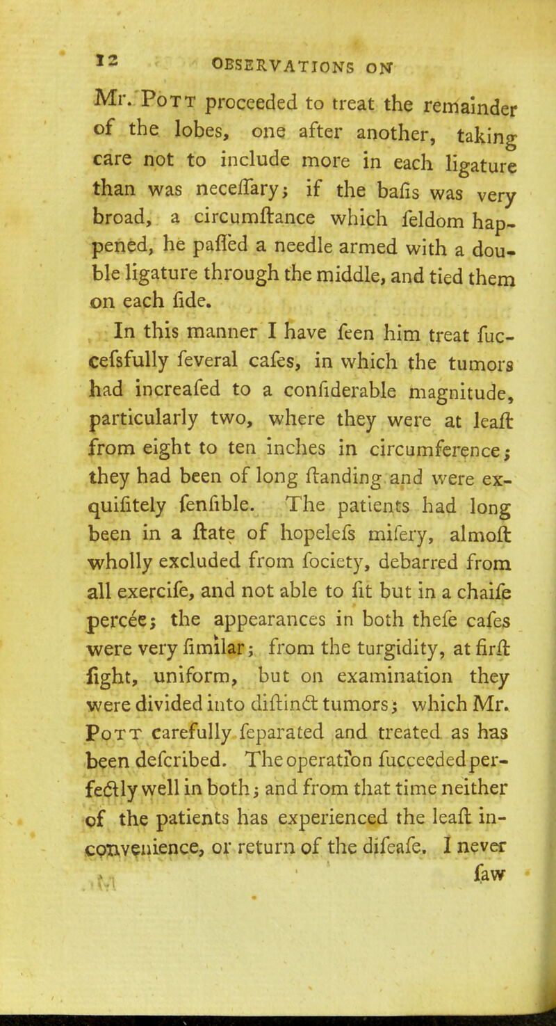 Mr. Pott proceeded to treat the remainder of the lobes, one after another, taking care not to include more in each ligature than was necelfary; if the bafis was very broad, a circumftance which feldom hap- pened, he pafled a needle armed with a dou- ble ligature through the middle, and tied them on each fide. In this manner I have feen him treat fuc- cefsfully feveral cafes, in which the tumors had increafed to a considerable magnitude, particularly two, where they were at lean: from eight to ten inches in circumference; they had been of long {landing and were ex- quifitely fenfible. The patients had long been in a ftate of hopelefs mifery, almoft wholly excluded from fociety, debarred from all exercife, and not able to fit but in a chaife percee; the appearances in both thefe cafes were very fimilar; from the turgidity, at firffc iight, uniform, but on examination they were divided into diftinct tumors; which Mr. Pott carefully feparated and treated as has been defcribed. The operation fucceededper- feclly well in both; and from that time neither of the patients has experienced the lean: in- convenience, or return of the difeafe. I never faw