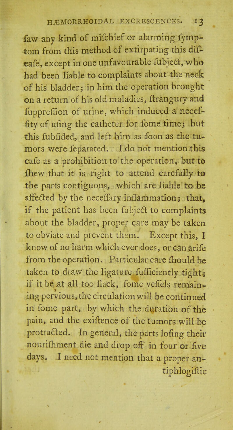 faw any kind of mifchief or alarming fymp- tom from this method of extirpating this dif- eafe, except in one unfavourable fubjec~t, who had been liable to complaints about the neck of his bladder; in him the operation brought on a return of his old maladies, ftrangury and fuppreffion of urine, which induced a necef- fity of ufing the catheter for fome time; but this fubfided, and left him as foon as the tu- mors were feparated. I do not mention this cafe as a prohibition to the operation, but to mew that it is right to attend carefully to the parts contiguous, which are liable to be affected by the necefTary inflammation; that, if the patient has been fubjecT: to complaints about the bladder, proper care may be taken to obviate and prevent them. Except this, I know of no harm which ever does, or can arife from the operation. Particular care mould be taken to draw the ligature fufficiently tight; if it be .at all too flack, fome vefTels remain- ing pervious, the circulation will be continued in fome part, by which the duration of the pain, and the exiftence of the tumors will be protracted. In general, the parts lofing their nourifhment die and drop off in four or five days. I need not mention that a proper an- tiphlogiftic