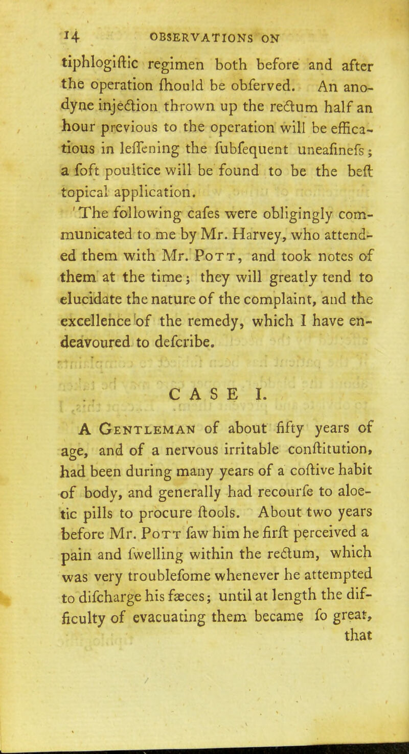 tiphlogiftic regimen both before and after the operation fhould be obferved. An ano- dyne injection thrown up the rectum half an hour previous to the operation will be effica- tious in lefTening the fubfequent uneafinefs; a foft poultice will be found to be the befl topical application. 'The following cafes were obligingly com- municated to me by Mr. Harvey, who attend- ed them with Mr. Pott, and took notes of them at the time; they will greatly tend to elucidate the nature of the complaint, and the excellence of the remedy, which I have en- deavoured to defcribe. CASE I. A Gentleman of about fifty years of age, and of a nervous irritable conftitution, had been during many years of a coftive habit of body, and generally had recourfe to aloe- tic pills to procure ftools. About two years before Mr. Pott faw him he firft perceived a pain and fwelling within the rectum, which was very troublefome whenever he attempted to difcharge his faeces; until at length the dif- ficulty of evacuating them became fo great, that