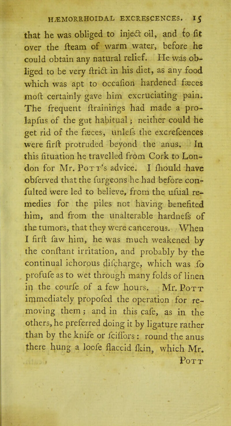 that he was obliged to inject oil, and to fit over the fteam of warm water, before he could obtain any natural relief. He was ob- liged to be very ftrict in his diet, as any food which was apt to occafion hardened faeces mod certainly gave him excruciating pain. The frequent {trainings had made a pro- lapfus of the gut habitual; neither could he get rid of the faeces, unlefs the excrefcences were firft protruded beyond the anus. Ia this fituation he travelled from Cork to Lon- don for Mr. Pott's advice. I fliould have obferved that the furgeons he had before con- fulted were led to believe, from the ufual re- medies for the piles not having benefited him, and from the unalterable hardnefs of the tumors, that they were cancerous. When I firft faw him, he was much weakened by the conftant irritation, and probably by the continual ichorous dilcharge, which was fo profufe as to wet through many folds of linen in the courfe of a few hours. Mr. Pott immediately propofed the operation for re- moving them; and in this cafe, as in the others, he preferred doing it by ligature rather than by the knife or fciflors: round the anus {here hung a loofe flaccid fkin, which Mr. Pott