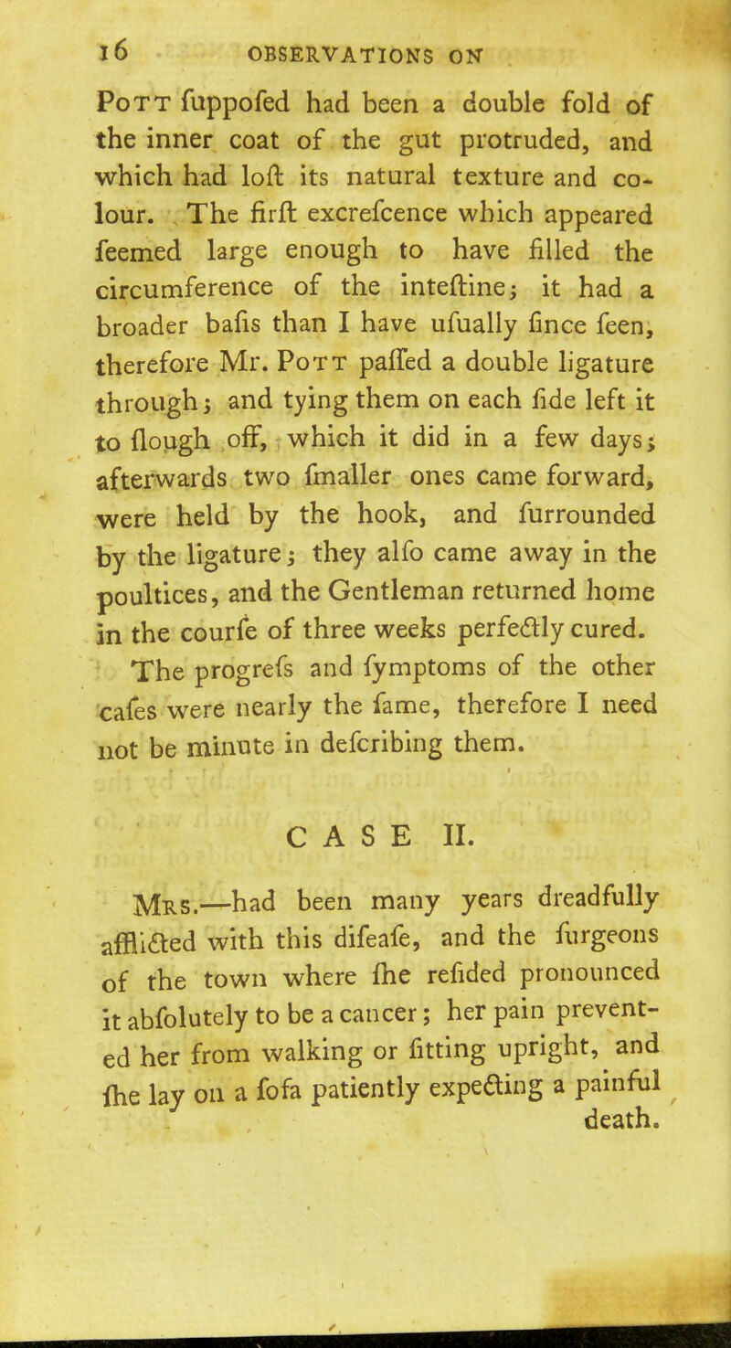 Pott fuppofed had been a double fold of the inner coat of the gut protruded, and which had loft its natural texture and co- lour. The firft excrefcence which appeared feemed large enough to have filled the circumference of the inteftine; it had a broader bafis than I have ufually fince feen, therefore Mr. Pott pafTed a double ligature through j and tying them on each fide left it to {lough off, which it did in a few days; afterwards two fmaller ones came forward, were held by the hook, and furrounded by the ligature; they alfo came away in the poultices, and the Gentleman returned home in the courfe of three weeks perfectly cured. The progrefs and fymptoms of the other cafes were nearly the fame, therefore I need not be minute in defcribing them. C A S E II. j^RSt—had been many years dreadfully affli&ed with this difeafe, and the furgeons of the town where me refided pronounced it abfolutely to be a cancer; her pain prevent- ed her from walking or fitting upright, and fhe lay on a fofa patiently expecting a painful death.