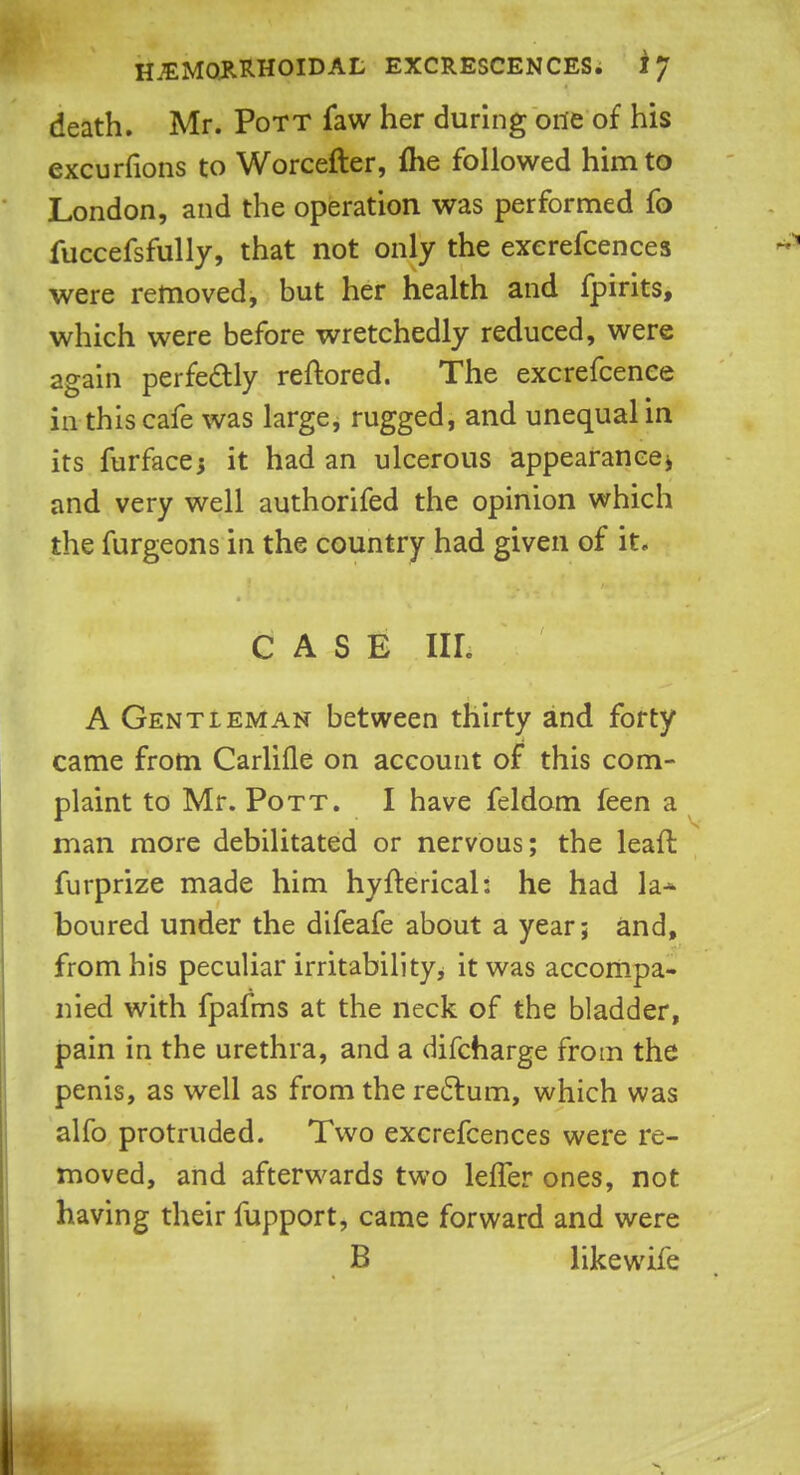 death. Mr. Pott faw her during one of his excurfions to Worcefter, flie followed him to London, and the operation was performed fo fuccefsfully, that not only the exerefcences were removed, but her health and fpirits, which were before wretchedly reduced, were again perfectly reftored. The excrefcence in this cafe was large, rugged, and unequal in its furface* it had an ulcerous appearance> and very well authorifed the opinion which the furgeons in the country had given of it. CASE nr. A Gentleman between thirty and forty came from Carlifle on account of this com- plaint to Mr. Pott. I have feldom feen a man more debilitated or nervous; the lead furprize made him hyfterical: he had la* boured under the difeafe about a year; and, from his peculiar irritability, it was accompa- nied with fpafms at the neck of the bladder, pain in the urethra, and a difcharge from the penis, as well as from the rectum, which was alfo protruded. Two exerefcences were re- moved, and afterwards two leffer ones, not having their fupport, came forward and were B likewife