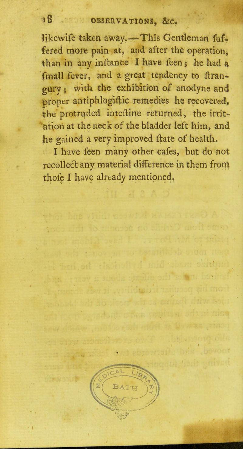 Ijkewife taken away.—This Gentleman fuf- fered more pain at, and after the operation, than in any inftance I have feen; he had a fmall fever, and a great tendency to ftran- gury; with the exhibition of anodyne and proper antiphlogiftic remedies he recovered, the protruded inteftine returned, the irrit- ation at the neck of the bladder left him, and Jie gained a very improved ftate of health. I have feen many other cafes, but do not recollect any material difference in them frorn thofe I have already mentioned.