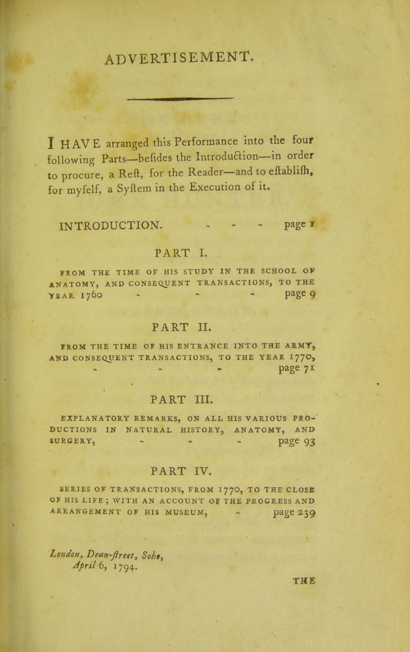 ADVERTISEMENT. I HAVE arranged this Performance into the four following Parts—befides the Introduftion—in order to procure, a Reft, for the Reader—and to eftablifh, for myfelf, a Syftem in the Execution of it. INTRODUCTION. - - - page * PART I. FROM THE TIME OF HIS STUDY IN THE SCHOOL OF ANATOMY, AND CONSEQUENT TRANSACTIONS, TO THE year. 1760 - - page 9 PART II. FROM THE TIME OF HIS ENTRANCE INTO THE ARMY, AND CONSEQUENT TRANSACTIONS, TO THE YEAR 177O, page 71 PART III. EXPLANATORY REMARKS, ON ALL HIS VARIOUS PRO- DUCTIONS IN NATURAL HISTORY, ANATOMY, AND surgery, - page 93 PART IV. SERJES OF TRANSACTIONS, FROM I77O, TO THE CLOSE OF HIS LIFE ; WITH AN ACCOUNT OF THE PROGRESS AND ARRANGEMENT OF HIS MUSEUM, page 239 London, Dean-ftreet, Sobiy April 6, 1794. THE