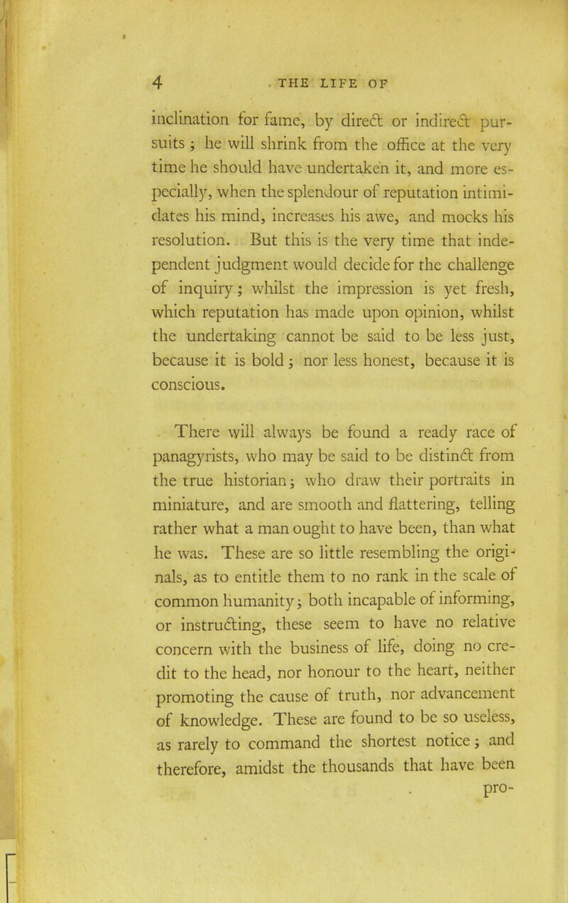 inclination for fame, by direft or indirect pur- suits ; he will shrink from the office at the very time he should have undertaken it, and more es- pecially, when the splendour of reputation intimi- dates his mind, increases his awe, and mocks his resolution. But this is the very time that inde- pendent judgment would decide for the challenge of inquiry; whilst the impression is yet fresh, which reputation has made upon opinion, whilst the undertaking cannot be said to be less just, because it is bold; nor less honest, because it is conscious. There will always be found a ready race of panagyrists, who may be said to be distinct from the true historian; who draw their portraits in miniature, and are smooth and flattering, telling rather what a man ought to have been, than what he was. These are so little resembling the origi- nals, as to entitle them to no rank in the scale of common humanity; both incapable of informing, or instructing, these seem to have no relative concern with the business of life, doing no cre- dit to the head, nor honour to the heart, neither promoting the cause of truth, nor advancement of knowledge. These are found to be so useless, as rarely to command the shortest notice; and therefore, amidst the thousands that have been pro-
