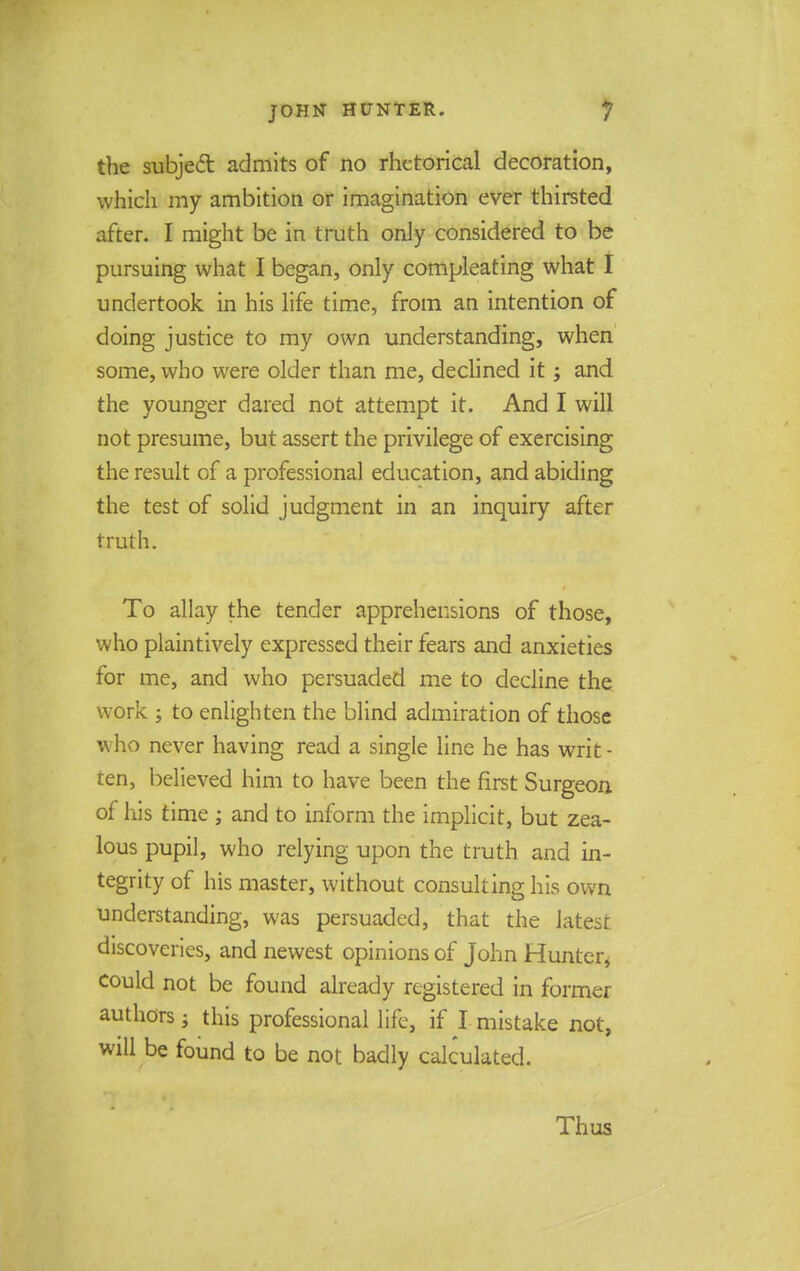 the subject admits of no rhetorical decoration, which my ambition or imagination ever thirsted after. I might be in truth only considered to be pursuing what I began, only compleating what I undertook in his life time, from an intention of doing justice to my own understanding, when some, who were older than me, declined it; and the younger dared not attempt it. And I will not presume, but assert the privilege of exercising the result of a professional education, and abiding the test of solid judgment in an inquiry after truth. To allay the tender apprehensions of those, who plaintively expressed their fears and anxieties for me, and who persuaded me to decline the work ; to enlighten the blind admiration of those who never having read a single line he has writ - ten, believed him to have been the first Surgeon of his time ; and to inform the implicit, but zea- lous pupil, who relying upon the truth and in- tegrity of his master, without consulting his own understanding, was persuaded, that the latest discoveries, and newest opinions of John Hunter, could not be found already registered in former authors; this professional life, if I mistake not, will be found to be not badly calculated. Thus