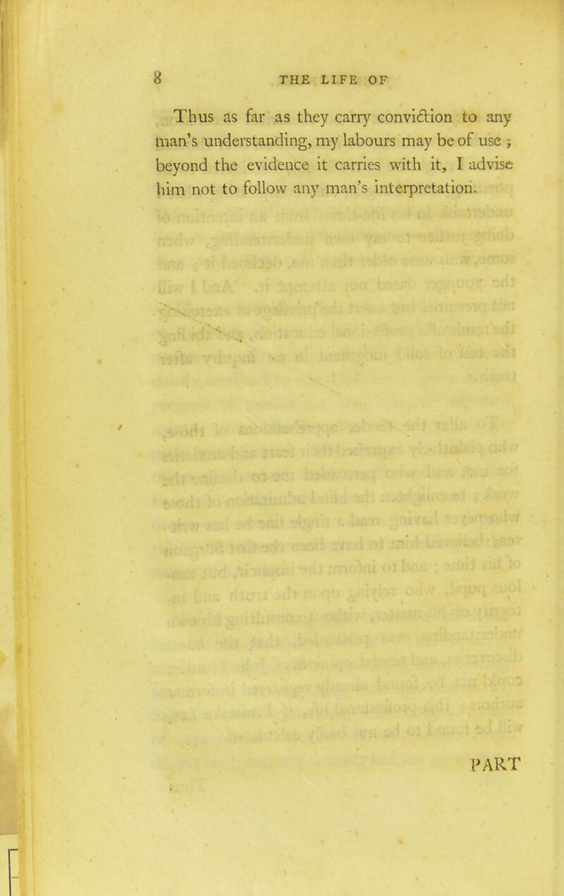 Thus as for as they carry conviction to any man's understanding, my labours may be of use ; beyond the evidence it carries with it, I advise him not to follow any man's interpretation. PART