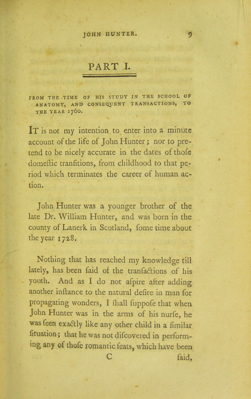 PART I. FROM THE TIME OF HIS STUDY IN THE SCHOOL OF ANATOMY, AND CONSEQUENT TRANSACTIONS, TO THE YEAR 1760. IT is not ray intention, to enter into a minute account of the life of John Hunter; nor to pre- tend to be nicely accurate in the dates of thofe domeftic tranfitions, from childhood to that pe- riod which terminates the career of human ac- tion. John Hunter was a younger brother of the late Dr. William Hunter, and was born in the county of Lanerk in Scotland, fome time about the year 1728. Nothing that has reached my knowledge till lately, has been faid of the tranfadtions of his youth. And as I do not afpire after adding another inftance to the natural defire in man for propagating wonders, I (hall fuppofe that when John Hunter was in the arms of his nurfe, he was feen exadly like any other child in a fimilar fituation; that he was not difcovered in perform- ing any of thofe romantic feats, which have been C faid.