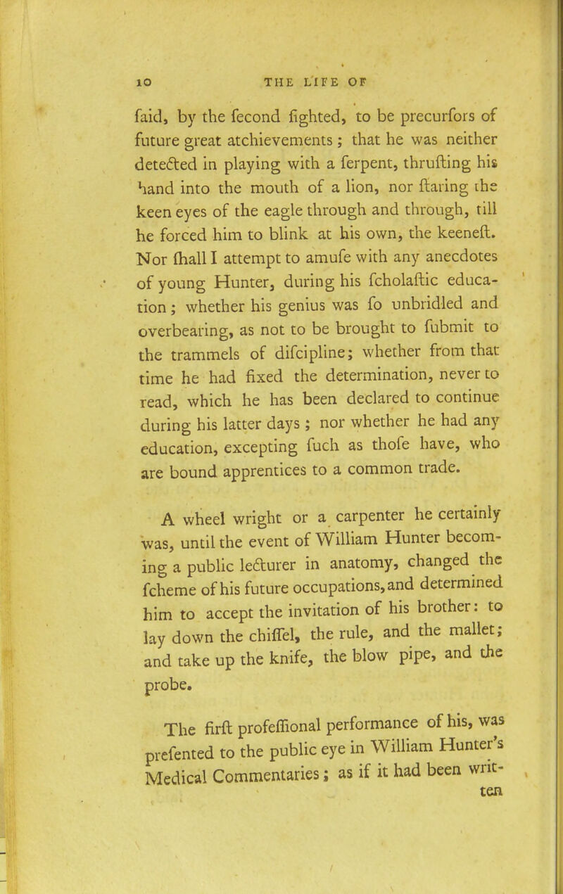 faid, by the fecond fighted, to be precurfors of future great atchievements ; that he was neither detected in playing with a ferpent, thrufting his hand into the mouth of a lion, nor flaring the keen eyes of the eagle through and through, till he forced him to blink at his own, the keeneft. Nor (hall I attempt to amufe with any anecdotes of young Hunter, during his fcholaftic educa- tion ; whether his genius was fo unbridled and overbearing, as not to be brought to fubmit to the trammels of difcipline; whether from that time he had fixed the determination, never to read, which he has been declared to continue during his latter days ; nor whether he had any education, excepting fuch as thofe have, who are bound apprentices to a common trade. A wheel wright or a carpenter he certainly was, until the event of William Hunter becom- ing a public le&urer in anatomy, changed the fcheme of his future occupations, and determined him to accept the invitation of his brother: to lay down the chiffel, the rule, and the mallet; and take up the knife, the blow pipe, and the probe. The firft profeffional performance of his, was prefented to the public eye in William Hunter's Medical Commentaries; as if it had been writ- ten